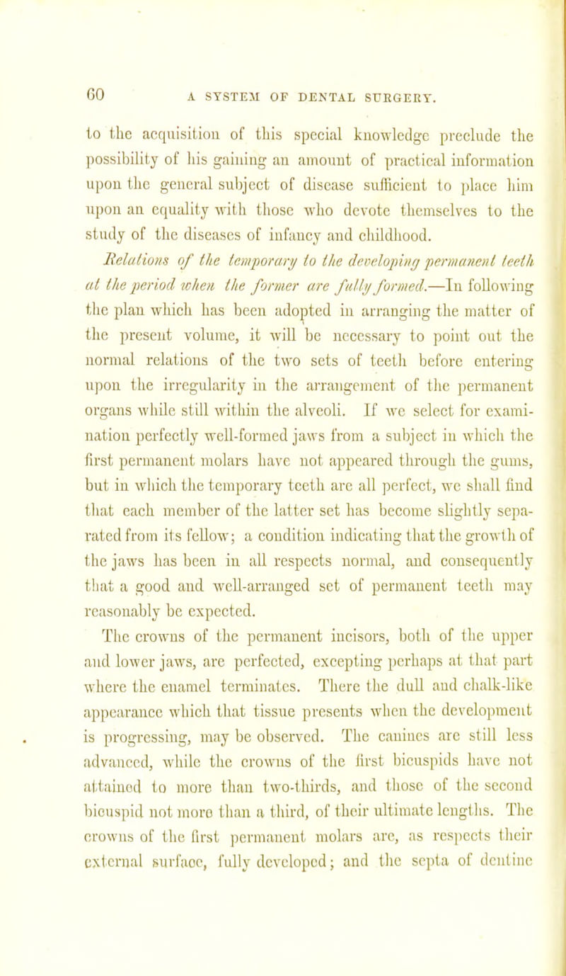 to the acquisition of this special knowledge preclude the possibility of his gaining an amount of practical information upon the general subject of disease sufficient to place him upon an equality with those who devote themselves to the study of the diseases of infancy and childhood. Relations of the temporary to t/ie developing permanent teeth at the period when the former are fullij formed.—In following the plan which has been adopted in arranging the matter of the present volume, it will be necessary to point out the normal relations of the two sets of teeth before entering upon the irregularity in the arrangement of the permanent organs while still within the alveoli. If we select for exami- nation perfectly well-formed jaws from a subject in which the first permanent molars have not appeared through the gums, but in which the temporary teeth are all perfect, we shall find that each member of the latter set has become slightly sepa- rated from its fellow; a condition indicating that the growth of the jaws has been in all respects normal, and consequently that a good and well-arranged set of permanent teeth may reasonably be expected. The crowns of the permanent incisors, both of the upper and lower jaws, are perfected, excepting perhaps at that part where the enamel terminates. There the dull and chalk-like appearance which that tissue presents when the development is progressing, may be observed. The canines are still less advanced, while the crowns of the first bicuspids have not attained to more than two-thirds, and those of the second bicuspid not more than a third, of their ultimate lengths. The crowns of the first permanent molars are, as respects their external surface, fully developed; and the septa of dentine