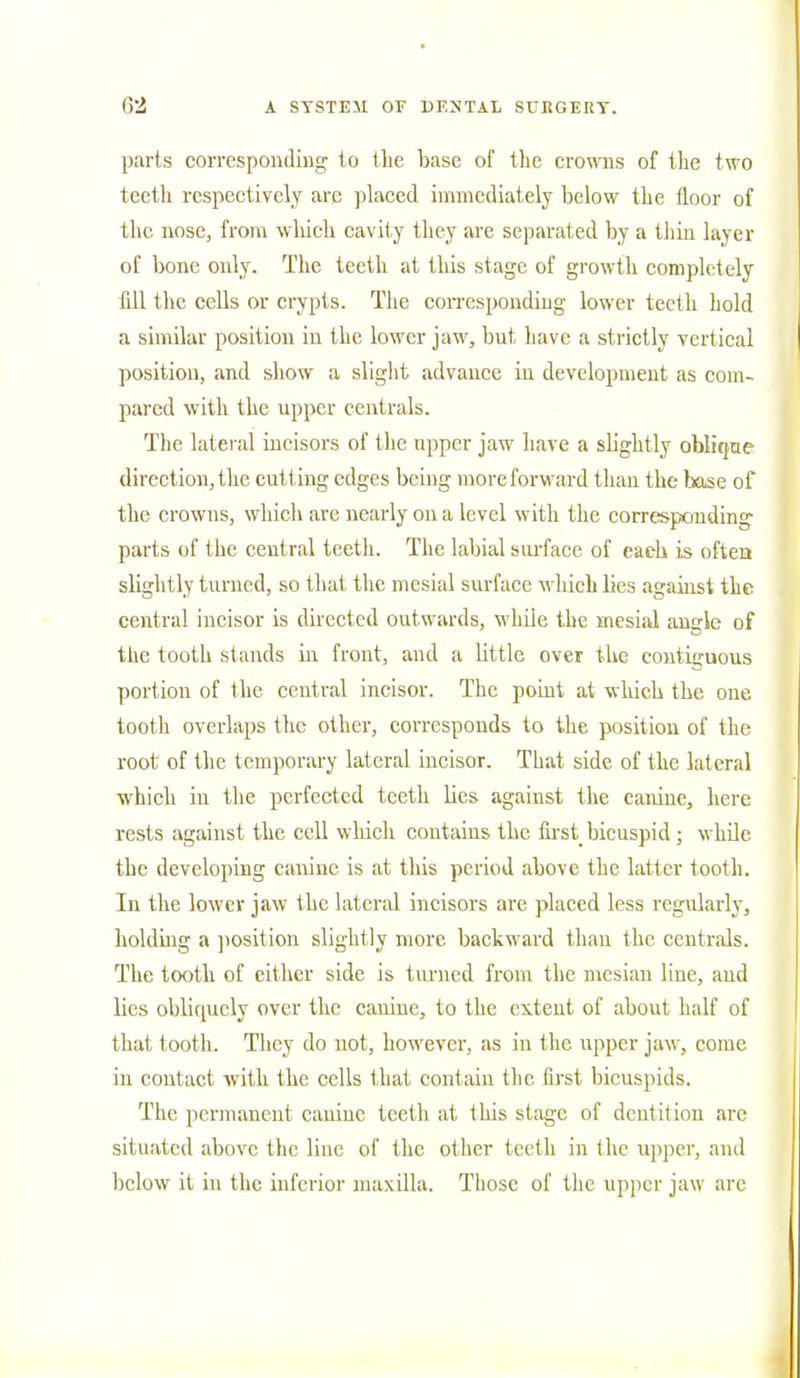 parts corresponding to the base of the crowns of the two tectli respectively are placed immediately below the floor of the nose, from which cavity they are separated by a thin layer of bone only. The teeth at this stage of growth completely fill the cells or crypts. The corresponding lower teeth hold a similar position in the lower jaw, but have a strictly vertical position, and show a slight, advance in development as com- pared with the upper centrals. The lateral incisors of the upper jaw have a slightly oblique- direction, the cutting edges being more forward than the base of the crowns, which are nearly on a level with the corresponding parts of the central teeth. The labial surface of each is often slightly turned, so that the mesial surface which lies against the central incisor is directed outwards, while the mesial angle of the tooth stands in front, and a little over the contiguous portion of the central incisor. The point at which the one tooth overlaps the other, corresponds to the position of the root of the temporary lateral incisor. That side of the lateral which in the perfected teeth lies against the canine, here rests against the cell which contains the first bicuspid ; while the developing canine is at this period above the latter tooth. In the lower jaw the lateral incisors are placed less regularly, holding a position slightly more backward than the centrals. The tooth of either side is turned from the mcsiau line, aud lies obliquely over the canine, to the extent of about half of that tooth. They do not, however, as in the upper jaw, come in contact with the cells that contain tlic first bicuspids. The permanent canine teeth at this stage of dentition .arc situated above the line of the other teeth in the upper, and below it in the inferior maxilla. Those of the upper jaw arc