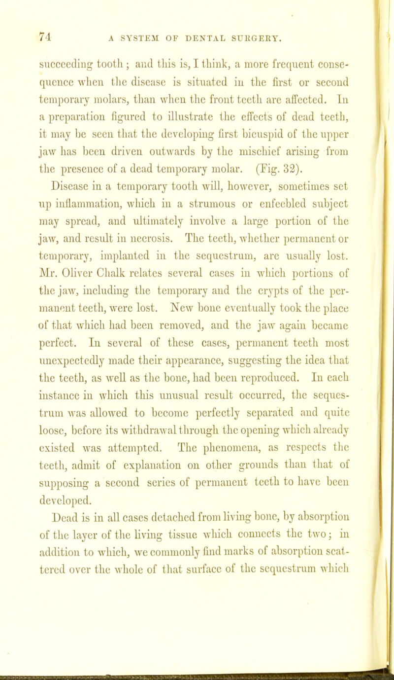 71 succeeding tooth ; and this is, I think, a more frequent conse- quence when the disease is situated in the first or second temporary molars, than when the front teeth are affected. In a preparation figured to illustrate the effects of dead teeth, it may be seen that the developing first bicuspid of the upper jaw has been driven outwards by the mischief arising from the presence of a dead temporary molar. (Tig. 32). Disease in a temporary tooth will, however, sometimes set up inflammation, which in a strumous or enfeebled subject may spread, and ultimately involve a large portion of the jaw, and result in necrosis. The teeth, whether permanent or temporary, implanted in the sequestrum, are usually lost. Mr. Oliver Chalk relates several cases in which portions of the jaw, including the temporary and the crypts of the per- manent teeth, were lost. New bone eventually took the place of that which had been removed, and the jaw again became perfect. In several of these cases, permanent teeth most unexpectedly made their appearance, suggesting the idea that the teeth, as well as the bone, had been reproduced. In each instance in which this unusual result occurred, the seques- trum was allowed to become perfectly separated and quite loose, before its withdrawal through the opening which already existed was attempted. The phenomena, as respects the teeth, admit of explanation on other grounds than that of supposing a second series of permanent teeth to have been developed. Dead is in all cases detached from living bone, by absorption of the layer of the living tissue which connects the two; in addition to which, we commonly find marks of absorption scat- tered over the whole of that surface of the sequestrum which