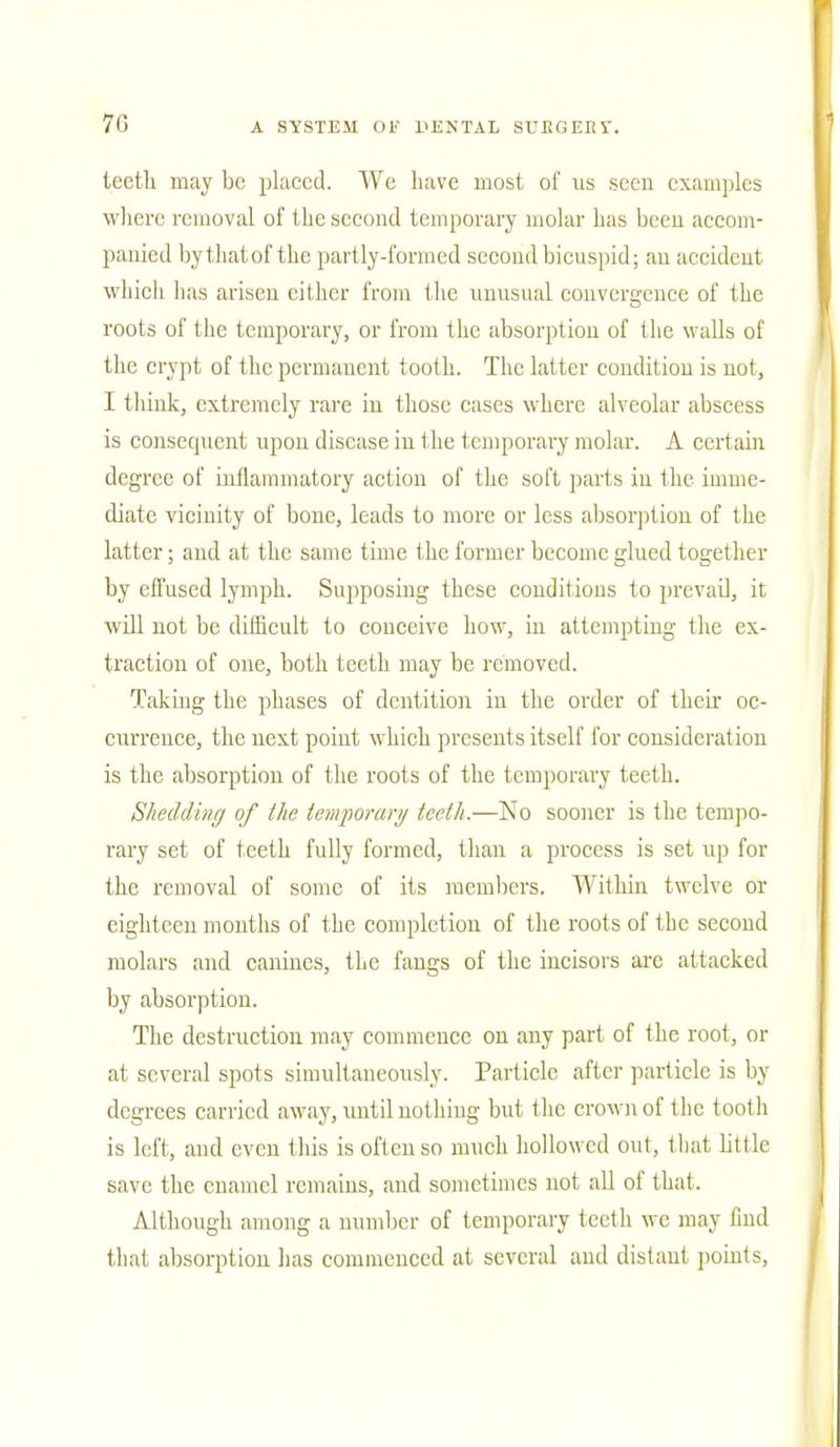 teetli may be placed. We have most of us seen examples where removal of the second temporary molar has been accom- panied bythatof the partly-formed second bicuspid; an accident which has arisen cither from the unusual convergence of the roots of the temporary, or from the absorption of the walls of the crypt of the permanent tooth. The latter condition is not, I think, extremely rare in those cases where alveolar abscess is consequent upon disease in the temporary molar. A cert ain degree of inflammatory action of the soft parts in the imme- diate vicinity of bone, leads to more or less absorption of the latter; and at the same time the former become glued together by effused lymph. Supposing these conditions to prevail, it will not be difficult to conceive how, in attempting the ex- traction of one, both teeth may be removed. Taking the phases of dentition in the order of their oc- currence, the next point which presents itself for considerat ion is the absorption of the roots of the temporary teeth. Shedding of the temporary teeth.—No sooner is the tempo- rary set of teeth fully formed, than a process is set up for the removal of some of its members. Within twelve or eighteen months of the completion of the roots of the second molars and canines, the fangs of the incisors are attacked by absorption. The destruction may commence on any part of the root, or at several spots simultaneously. Particle after particle is by degrees carried away, until nothing but the crown of the tooth is left, and even this is often so much hollowed out, that little save the enamel remains, and sometimes not all of that. Although among a number of temporary teeth wc may find that absorption has commenced at several and distant points,