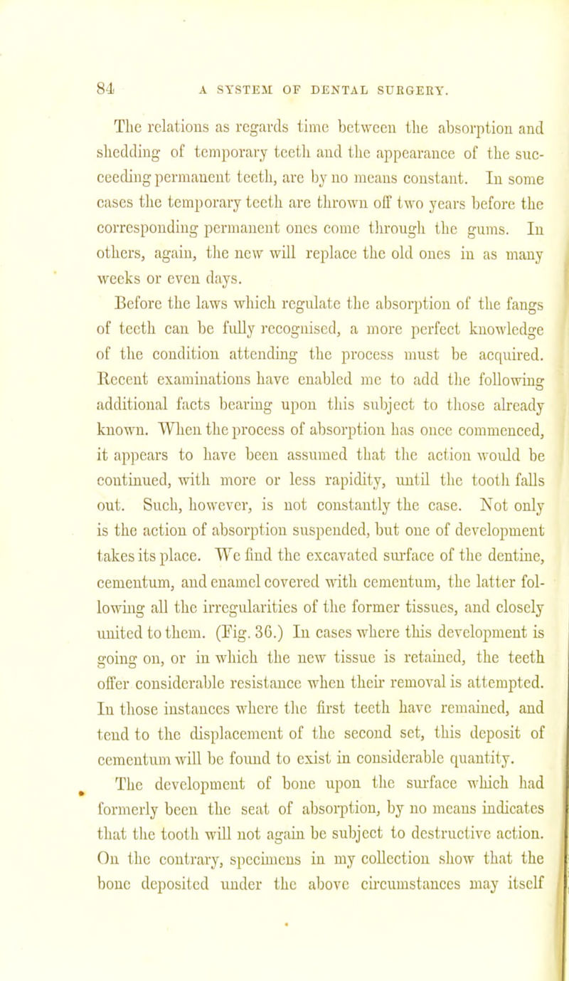 The relations as regards time between the absorption and shedding of temporary teeth and the appearance of the suc- ceeding permanent teeth, are by no means constant. In some cases the temporary teeth are thrown off two years before the corresponding permanent ones come through the gums. In others, again, the new will replace the old ones in as many weeks or even days. Before the laws which regulate the absorption of the fangs of teeth can be fully recognised, a more perfect knowledge of the condition attending the process must be acquired, llccent examinations have enabled me to add the following additional facts bearing upon this subject to those already known. When the process of absorption has once commenced, it appears to have been assumed that the action would be continued, with more or less rapidity, until the tooth falls out. Such, however, is not constantly the case. Not only is the action of absorption suspended, but one of development takes its place. We find the excavated surface of the dentine, cementum, and enamel covered with cementum, the latter fol- lowing all the irregularities of the former tissues, and closely united to them. (Fig. 36.) In cases where this development is going on, or in which the new tissue is retained, the teeth offer considerable resistance when their removal is attempted. In those instances where the first teeth have remained, and teud to the displacement of the second set, this deposit of cementum will be found to exist in considerable quantity. The development of bone upon the surface which had formerly been the seat of absorption, by no means indicates that the tooth will uot again be subject to destructive action. On the contrary, specimens in my collection show that the bone deposited under the above circumstances may itself