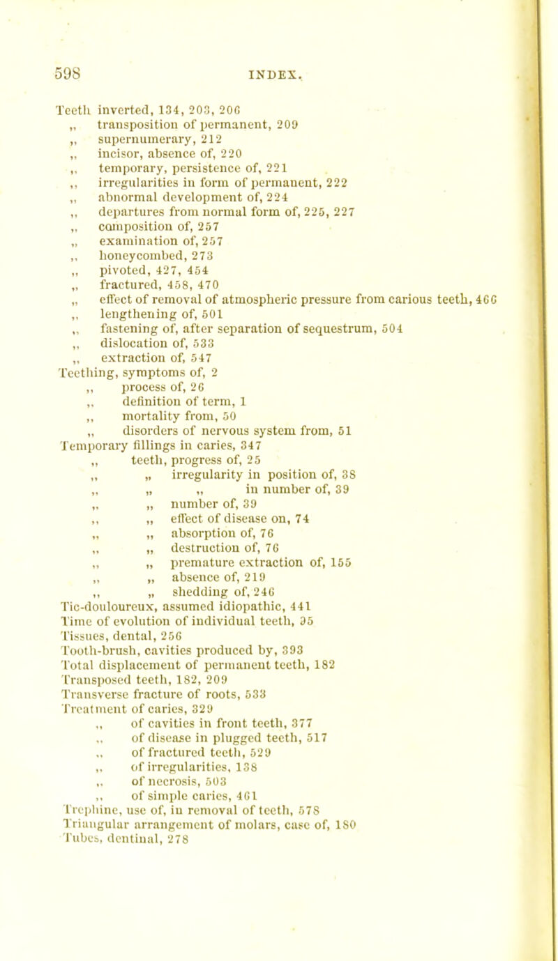 Teeth inverted, 134,203,200 „ transposition of permanent, 209 „ supernumerary, 212 „ incisor, absence of, 220 „ temporary, persistence of, 221 irregularities in form of permanent, 222 abnormal development of, 224 ,, departures from normal form of, 225, 227 „ composition of, 257 „ examination of, 257 ,, honeycombed, 273 pivoted, 427, 454 „ fractured, 458, 470 „ effect of removal of atmospheric pressure from carious teeth, 4C0 „ lengthening of, 501 „ fastening of, after separation of sequestrum, 501 „ dislocation of, 533 „ extraction of, 547 Teething, symptoms of, 2 ,, process of, 2G „ definition of term, 1 „ mortality from, 50 disorders of nervous system from, 51 Temporary fillings in caries, 347 „ teeth, progress of, 25 „ irregularity in position of, 3S „ „ in number of, 39 „ „ number of, 39 ,, „ effect of disease on, 74 „ „ absorption of, 76 „ destruction of, 76 „ „ premature extraction of, 155 „ „ absence of, 219 ,, „ shedding of, 246 Tic-douloureux, assumed idiopathic, 441 Time of evolution of individual teeth, 35 Tissues, dental, 256 Tooth-brush, cavities produced by, 393 Total displacement of permanent teeth, 182 Transposed teeth, 182, 209 Transverse fracture of roots, 533 Treatment of caries, 329 of cavities in front teeth, 377 of disease in plugged teeth, 517 of fractured teeth, 529 (jf irregularities, 13s of necrosis, 503 of simple caries, 461 Trephine, use of, in removal of teeth, 57S Triangular arrangement of molars, case of, ISO Tubes, dentinal, 278