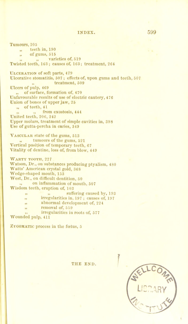 Tumours, 205 „ teeth in, 190 „ of gums, 515 „ „ varieties of, 519 Twisted teeth, 1G3; causes of, 1G3; treatment, 204 Ulceration of soft parts, 479 Ulcerative stomatitis, 507 ; effects of, upon gums and teeth, 507 „ treatment, 509 Ulcers of pulp, 469 „ of surface, formation of, 4 70 Unfavourable results of use of electric cautery, 476 Union of bones of upper jaw, 25 „ of teeth, 41 „ „ from exostosis, 444 United teeth, 206, 242 Upper molars, treatment of simple cavities in, 398 Use of gutta-percha in caries, 349 Vascular state of the gums, 513 tumours of the gums, 521 Vertical position of temporary teeth, 67 Vitality of dentine, loss of, from blow, 419 Warty tooth, 227 Watson, Dr., on substances producing ptyalism, 4S0 Watts' American crystal gold, 36S Wedge-shaped mouth, 153 West, Dr., on difficult dentition, 50 „ on inflammation of mouth, 507 Wisdom teeth, eruption of, 103 n „ suffering caused by, 193 irregularities in, 197 ; causes of, 197 „ abnormal development of, 224 „ removal of, 559 „ irregularities in roots of, 577 Wounded pulp, 411 Zygomatic process in the fcetus, 5 THE END.