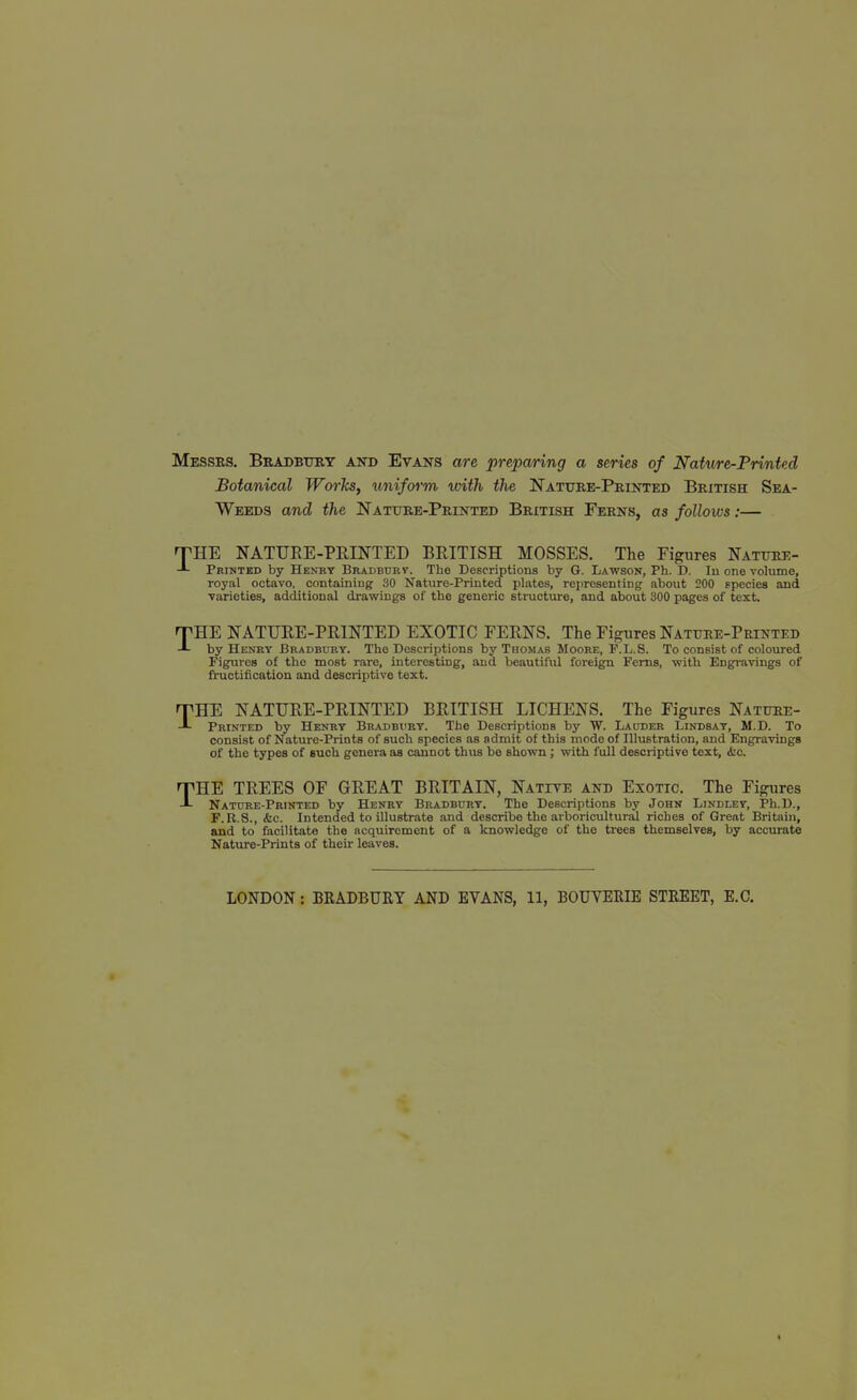 Messrs. BRADBtrRT and Evans are preparing a series of Nature-Printed Botanical Works, unif&rm with the Nature-Printed British Sea- Weeds and the Nature-Printed British Ferns, as follows:— THE NATURE-PRINTED BRITISH MOSSES. The Figures Nature- -L Printed by Henkt Bradburv. The Descriptions by G. Lawson, Ph. D. lu one vohime, royal octavo, containing 30 Nature-Printed plates, representing about 200 species and ■varieties, additional drawings of the generic structure, and about 800 pages of text. fTHE NATURE-PRINTED EXOTIC FERNS. The Figures Nature-Printed J- by Henhy Bradbury. The Descriptions by Thomas Moore, F.L.S. To consist of coloured Figures of the most rare, interesting, and beautiful foreign Ferns, with Engravings of fi-uctification and descriptive text. rpHE NATURE-PRINTED BRITISH LICHENS. The Figures Nature- Printed by Henhy Bradbi'ry. The Descriptions by W. Lauder Lindsay, M.D. To consist of Nature-Prints of such species as admit of this mode of Illustration, and Engravings of the types of such genera as cannot thus be shown; with full descriptive text, &c. THE TREES OF GREAT BRITAIN, Natite and Exotic. The Figures Nature-Printed by Henry Bradbury. The Descriptions by John Lindley, Ph.D., F. K.8., ifec. Intended to illustrate and describe the arboricultural riches of Grent Britain, and to facilitate the acquirement of a knowledge of the trees themselves, by accurate Nature-Prints of their leaves.