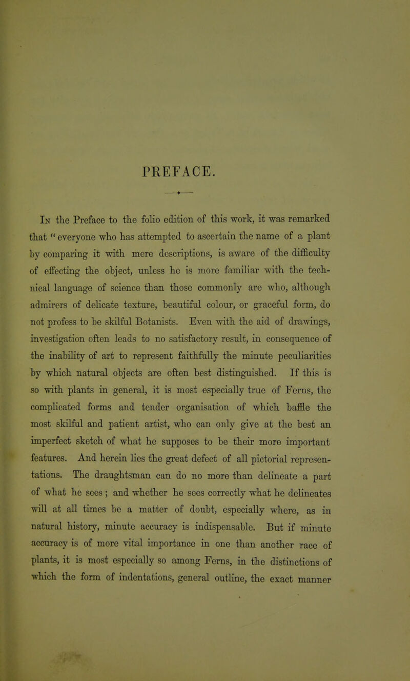 PREFACE. In the Preface to the folio edition of this work, it was remarked that  everyone who has attempted to ascertain the name of a plant by comparing it with mere descriptions, is aware of the difficulty of effecting the object, unless he is more familiar with the tech- nical language of science than those commonly are who, although admirers of delicate texture, beautiful colour, or graceful form, do not profess to be skilful Botanists. Even with the aid of drawings, investigation often leads to no satisfactory result, in consequence of the inability of art to represent faithfully the minute peculiarities by which natural objects are often best distinguished. If this is so with plants in general, it is most especially true of Ferns, the complicated forms and tender organisation of which baffle the most skilful and patient artist, who can only give at the best an imperfect sketch of what he supposes to be their more important features. And herein lies the great defect of aU pictorial represen- tations. The draughtsman can do no more than delineate a part of what he sees ; and whether he sees correctly what he dehneates will at all times be a matter of doubt, especially where, as in natural history, minute accuracy is indispensable. But if minute accuracy is of more vital importance in one than another race of plants, it is most especially so among Ferns, in the distinctions of which the form of indentations, general outline, the exact manner