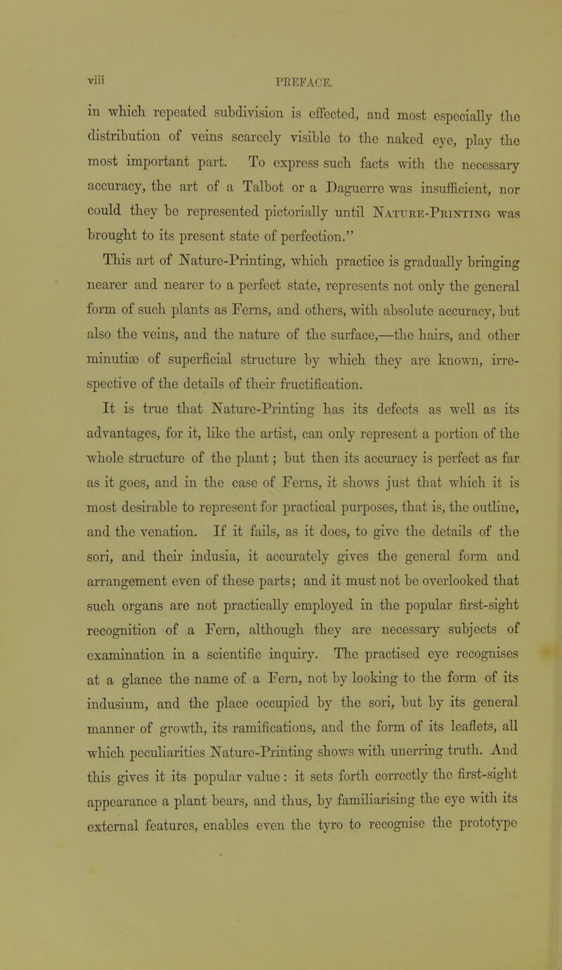 in which repeated subdivision is effected, and most especially the distribution of veins scarcely visible to the naked eye, play the most important part. To express such facts with the necessary accuracy, the art of a Talbot or a Daguerre was insufficient, nor could they be represented pictorially until Nature-Printing was brought to its present state of perfection. This art of Nature-Priating, which practice is gradually bringing nearer and nearer to a perfect state, represents not only the general form of such plants as Ferns, and others, with absolute accuracy, but also the veins, and the nature of the surface,—the hairs, and other minutise of superficial structure by which they are known, irre- spective of the details of their fructification. It is true that Nature-Printing has its defects as well as its advantages, for it, like the artist, can only represent a portion of the whole structure of the plant; but then its accuracy is perfect as far as it goes, and in the case of Ferns, it shows just that which it is most desirable to represent for practical purposes, that is, the outliue, and the venation. If it fails, as it does, to give the details of the sori, and their indusia, it accurately gives the general form and arrangement even of these parts; and it must not be overlooked that such organs are not practically employed in the popular first-sight recognition of a Fern, although they are necessary subjects of examination in a scientific inquiry. The practised eye recognises at a glance the name of a Fern, not by looking to the form of its indusium, and the place occupied by the sori, but by its general manner of growth, its ramifications, and the form of its leaflets, all which peculiarities Nature-Printing shows with unerring tnith. And this gives it its popular value: it sets forth correctly the first-sight appearance a plant bears, and thus, by familiarising the eye with its external features, enables even the tyro to recognise the prototj-pe