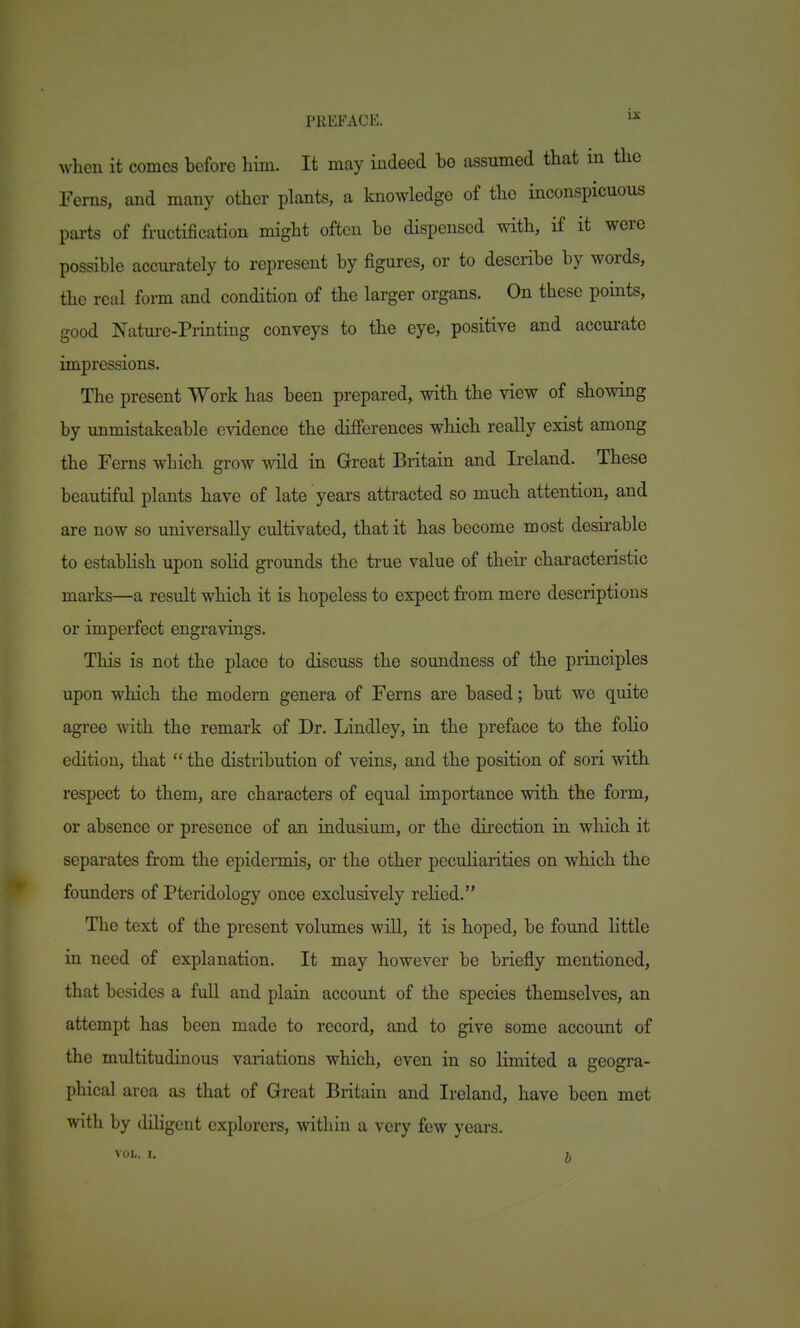when it comes before him. It may indeed be assumed that in tlie Ferns, and many other plants, a knowledge of the inconspicuous parts of fructification might often be dispensed with, if it were possible accurately to represent by figures, or to describe by words, the real form and condition of the larger organs. On these points, good Nature-Printing conveys to the eye, positive and accurate impressions. The present Work has been prepared, with the view of showing by unmistakeable evidence the differences which really exist among the Ferns which grow wild in Great Britain and Ireland. These beautiful plants have of late years attracted so much attention, and are now so universally cultivated, that it has become most desirable to estabHsh upon sohd grounds the true value of their characteristic marks—a result which it is hopeless to expect from mere descriptions or imperfect engravings. This is not the place to discuss the soundness of the principles upon which the modern genera of Ferns are based; but we quite agree with the remark of Dr. Lindley, in the preface to the folio edition, that  the distribution of veins, and the position of sori with respect to them, are characters of equal importance with the form, or absence or presence of an indusium, or the direction in which it separates from the epidermis, or the other pecuharities on which the founders of Pteridology once exclusively rehed. The text of the present volumes wiU, it is hoped, be found little in need of explanation. It may however be briefly mentioned, that besides a fuU and plain account of the species themselves, an attempt has been made to record, and to give some account of the multitudinous variations which, even in so limited a geogra- phical area as that of Great Britain and Ireland, have been met with by diligent explorers, within a very few years. vol.. I. 5