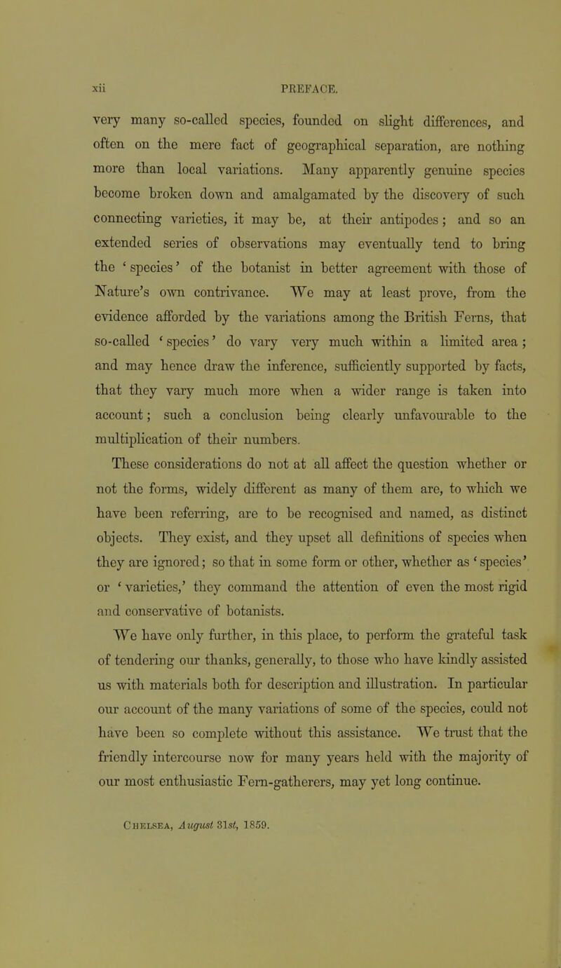 very many so-called species, founded on slight differences, and often on the mere fact of geographical separation, are nothing more than local variations. Many apparently genuine species become broken down and amalgamated by the discovery of such connecting varieties, it may be, at theii' antipodes; and so an extended series of observations may eventually tend to bring the ' species' of the botanist in better agreement with those of Nature's own contrivance. We may at least prove, from the evidence afforded by the variations among the British Ferns, that so-called ' species' do vary veiy much within a limited area ; and may hence draw the inference, sufficiently supported by facts, that they vary much more when a wider range is taken into account; such a conclusion being clearly unfavourable to the midtiplication of their numbers. These considerations do not at aU affect the question whether or not the forms, widely different as many of them are, to which we have been referring, are to be recognised and named, as distinct objects. They exist, and they upset all definitions of species when they are ignored; so that in some form or other, whether as * species' or ' varieties,' they command the attention of even the most rigid and conservative of botanists. We have only further, in this place, to perfoim the grateful task of tendering our thanks, generally, to those who have kindly assisted us with materials both for description and illustration. In particular our account of the many variations of some of the species, could not have been so complete without this assistance. We trust that the friendly intercourse now for many years held with the majority of our most enthusiastic Fern-gatherers, may yet long continue. Chelsea, August Slst, 1859.