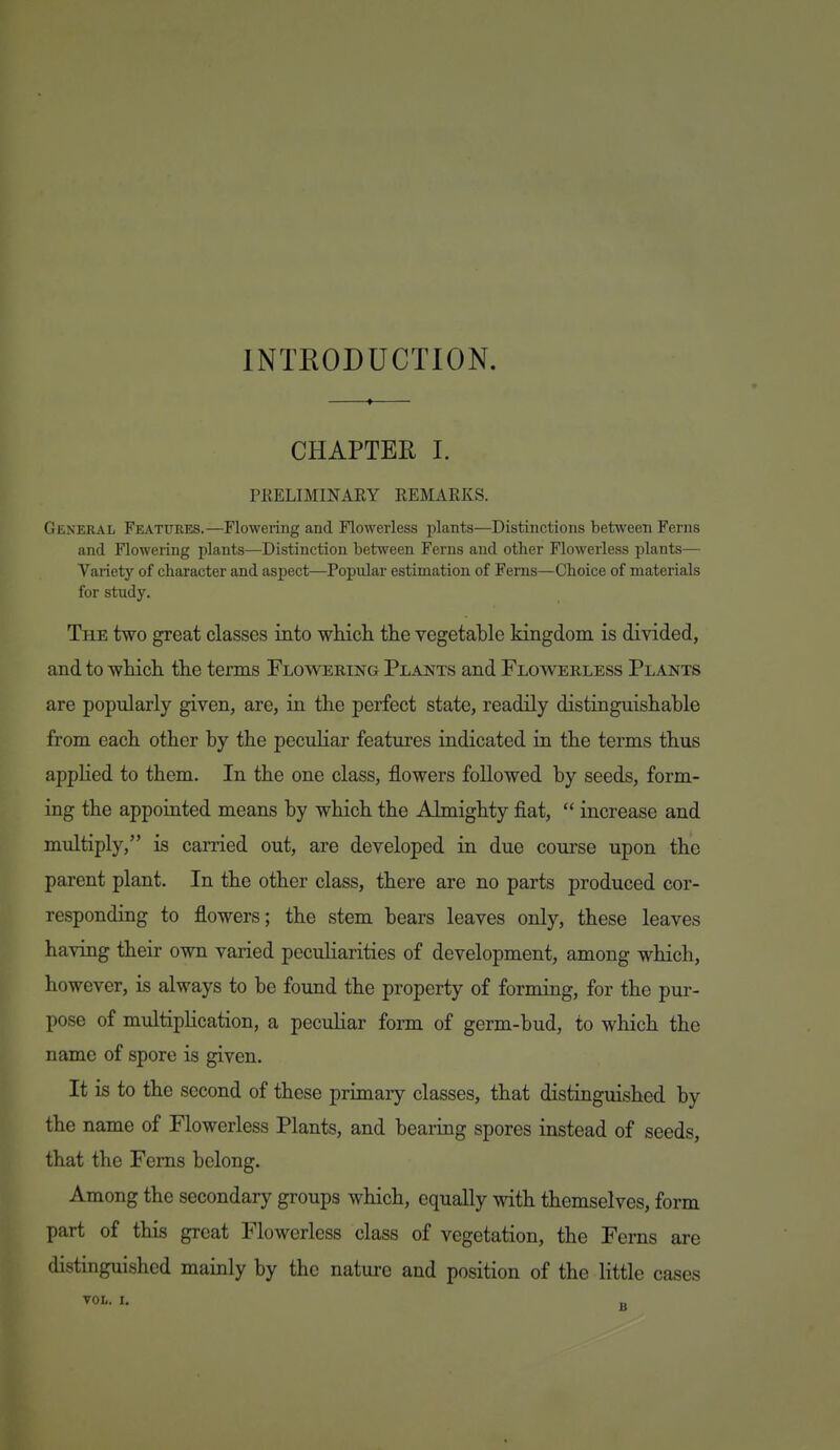 INTRODUCTION. CHAPTER I. PRELIMINARY REMARKS. General Features.—Flowering and Flowerless plants—Distinctions between Ferns and Flowering plants—Distinction between Ferns and other Flowerless plants— Variety of character and asjiect—Popular estimation of Ferns—Choice of materials for study. The two great classes into wHcli the vegetable kingdom is divided, and to whicli tlie terms Flowering Plants and Flowerless Plants are popularly given, are, in the perfect state, readily distinguishable from each other by the peculiar features indicated in the terms thus applied to them. In the one class, flowers followed by seeds, form- ing the appointed means by which the Almighty fiat,  increase and multiply, is carried out, are developed in due course upon the parent plant. In the other class, there are no parts produced cor- responding to flowers; the stem bears leaves only, these leaves having their own varied peculiarities of development, among which, however, is always to be found the property of forming, for the pur- pose of multiplication, a peculiar form of germ-bud, to which the name of spore is given. It is to the second of these primary classes, that distinguished by the name of Flowerless Plants, and bearing spores instead of seeds, that the Ferns belong. Among the secondary groups which, equally with themselves, form part of this great Flowerless class of vegetation, the Ferns are distinguished mainly by the nature and position of the little cases