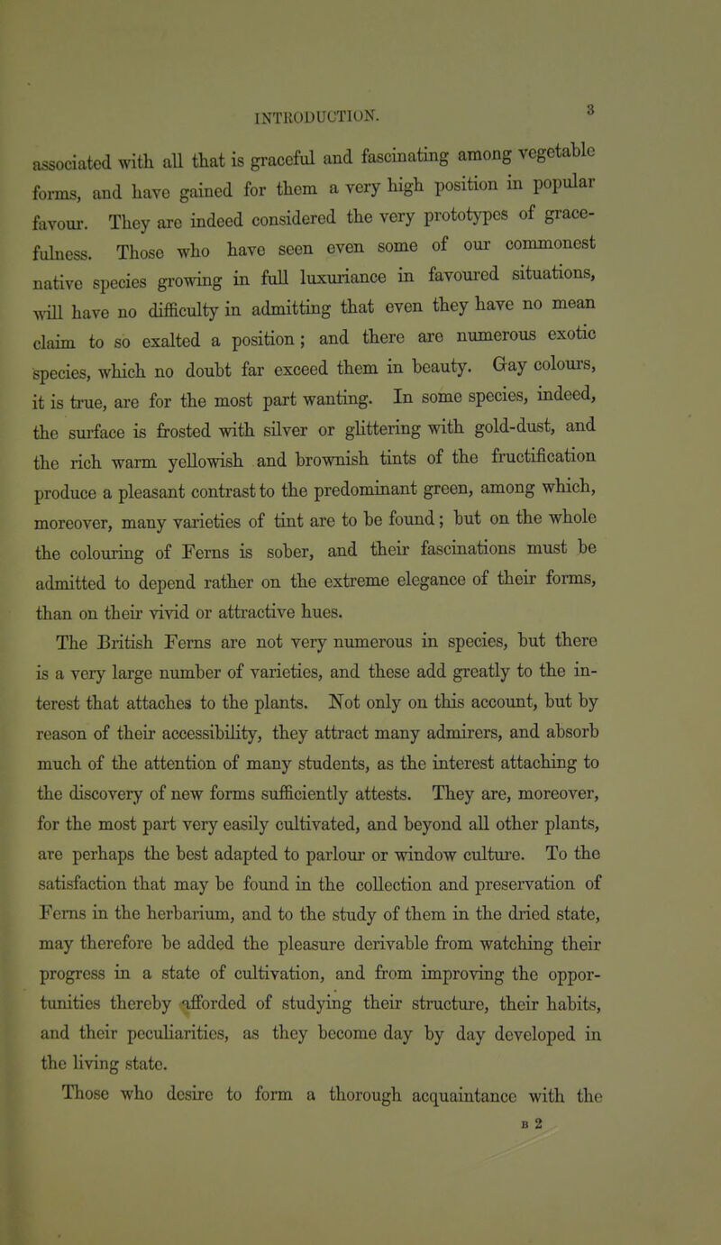 associated with aU that is graceful and fascinating among vegetable forms, and have gained for them a very high position in popular favour. They are indeed considered the very prototypes of grace- fukess. Those who have seen even some of our commonest native species growing in fuU luxuriance in favoured situations, wiU have no difficulty in admitting that even they have no mean claim to so exalted a position; and there are numerous exotic species, which no doubt far exceed them in beauty. Gay colours, it is true, are for the most part wanting. In some species, indeed, the surface is frosted with silver or glittering with gold-dust, and the rich warm yellowish and brownish tints of the fructification produce a pleasant contrast to the predominant green, among which, moreover, many varieties of tint are to be found; but on the whole the colouring of Ferns is sober, and their fascinations must be admitted to depend rather on the extreme elegance of their forms, than on their vivid or attractive hues. The British Ferns are not very numerous in species, but there is a very large number of varieties, and these add greatly to the in- terest that attaches to the plants. Not only on this account, but by reason of their accessibility, they attract many admirers, and absorb much of the attention of many students, as the interest attaching to the discovery of new forms sufficiently attests. They are, moreover, for the most part very easily cultivated, and beyond aU other plants, are perhaps the best adapted to parlour or window culture. To the satisfaction that may be foimd in the collection and preservation of Ferns in the herbarium, and to the study of them in the dried state, may therefore be added the pleasure derivable from watching their progress in a state of cultivation, and from improving the oppor- tunities thereby afforded of studying their structure, their habits, and their pecuHarities, as they become day by day developed in the living state. Those who desire to form a thorough acquaintance with the