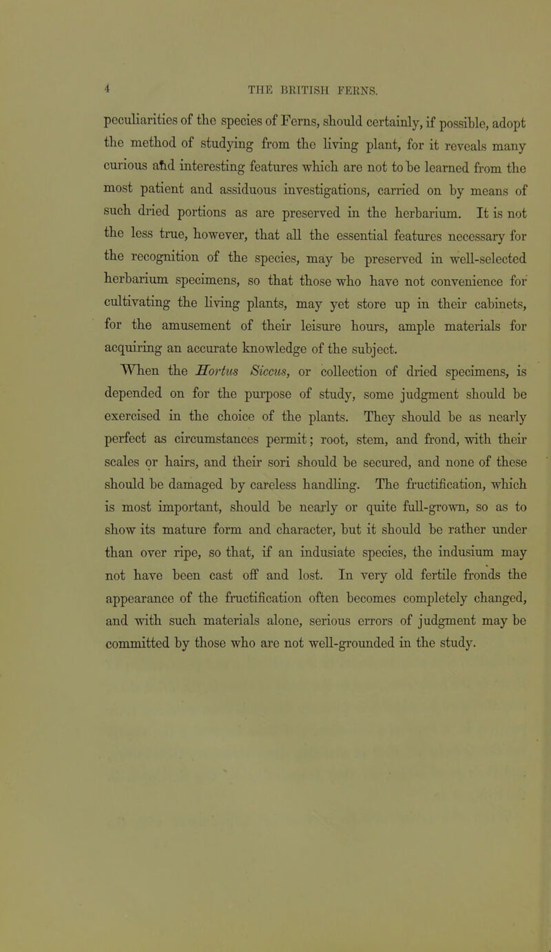 peculiarities of the species of Ferns, should certainly, if possible, adopt the method of studying from the living plant, for it reveals many curious abd interesting features which are not to be learned from the most patient and assiduous investigations, carried on by means of such dried portions as are preserved in the herbarium. It is not the less true, however, that aU the essential features necessary for the recognition of the species, may be preserved in well-selected herbarium specimens, so that those who have not convenience for cultivating the living plants, may yet store up in their cabinets, for the amusement of their leisure hours, ample materials for acquiring an accurate knowledge of the subject. When the Sortus Siccus, or collection of dried specimens, is depended on for the purpose of study, some judgment should be exercised in the choice of the plants. They should be as nearly perfect as circumstances permit; root, stem, and frond, with their scales or hairs, and their sori should be secured, and none of these should be damaged by careless handling. The fructification, which is most important, should be nearly or quite full-grown, so as to show its mature form and character, but it should be rather under than over ripe, so that, if an indusiate species, the indusium may not have been cast off and lost. In very old fertile fronds the appearance of the fructification often becomes completely changed, and with such materials alone, serious errors of judgment may be committed by those who are not weU-grounded in the study.