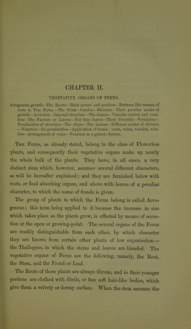 CHAPTER 11. VEGETATIVE ORGANS OF FERNS. Acrogenous gi'ovrtb—The Roots—Tlieir nature and position—Buttress-like masses of roots in Tree Ferns.—The Stem—Caudex—Rhizome—Their peculiar modes of growth—Accretion—Internal structure—The tissues—Vascular system and vena- tion—The Fronds or Leaves—Not true leaves—Their diversity—Vernation- Peculiarities of structure—The stipes—The lamina—Different modes of division —Venation—Its peculiarities—Application of terms : costa, veins, venules, vein- lets—An-angement of veins—Venation as a generic feature. The Ferns, as already stated, belong to the class of Flowerless plants, and consequently their vegetative organs make up nearly the whole bulk of the plants. They have, in all cases, a very distinct stem which, however, assumes several difiFerent characters, as will be hereafter explained; and they are furnished below with roots, or food absorbing organs, and above with leaves of a peculiar character, to which the name of fronds is given. Tlae group of plants to which the Ferns belong is called Acro- genous ; this term being appHed to it because the increase ia size which takes place as the plants grow, is effected by means of accre- tion at the apex or growing-poiat. The several organs of the Ferns are readily distinguishable from each other, by which character they are known from certain other plants of low organisation— the Thallogens, in which the stems and leaves are blended. The vegetative organs of Ferns are the following, namely, the Root, the Stem, and the Frond or Leaf. The Roots of these plants are always fibrous, and in their younger portions are clothed with fibrils, or fine soft hair-lilce bodies, which give them a velvety or downy surface. ^Yhcn the stem assumes the