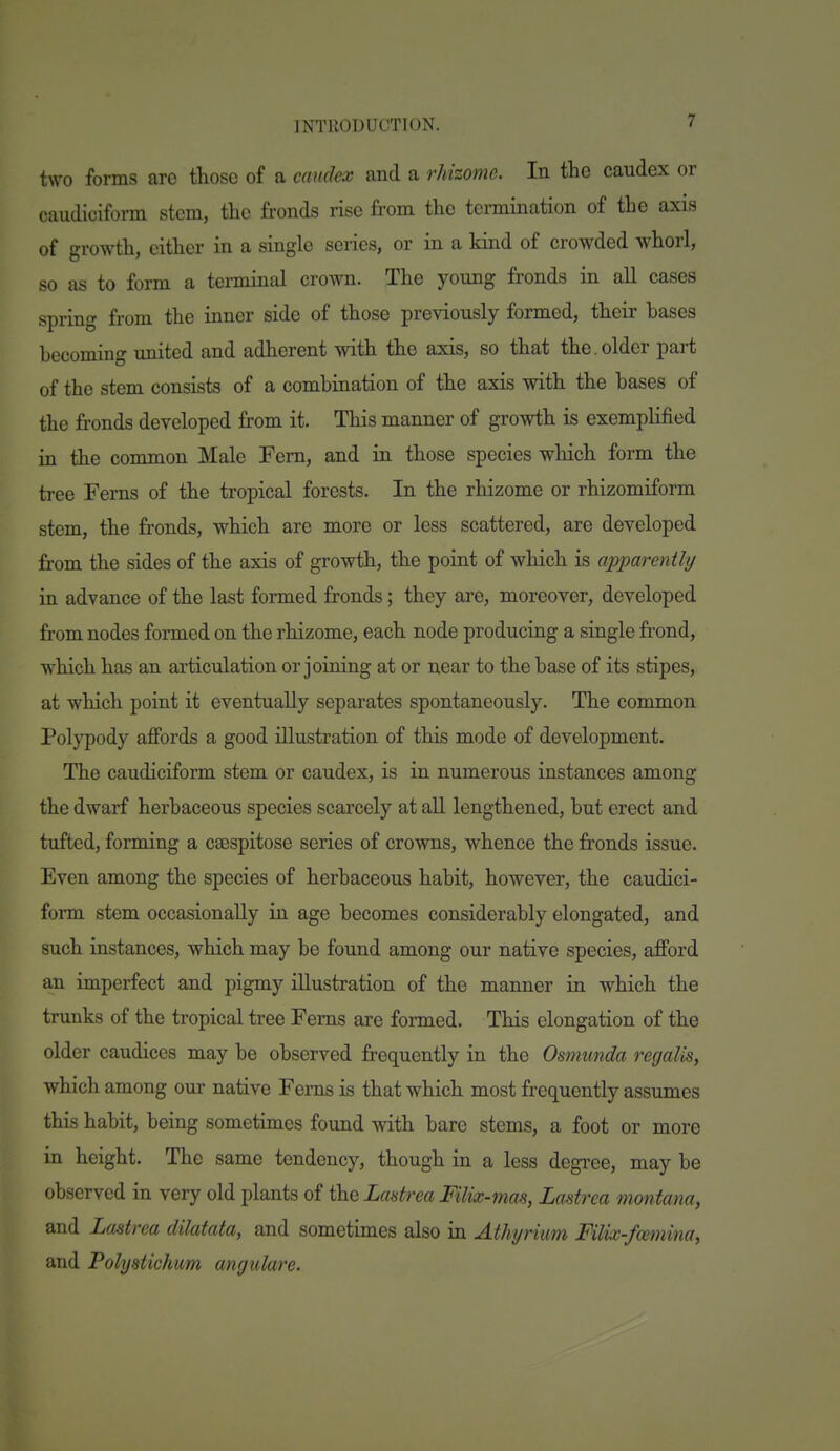 two forms are those of a caudex and a rJdzome. In the caudex or caudiciform stem, the fronds rise from the termination of the axis of growth, cither in a single series, or in a kind of crowded whorl, so as to form a terminal crown. The young fronds in all cases spring from the inner side of those previously formed, their bases becoming united and adherent with the axis, so that the.older part of the stem consists of a combination of the axis with the bases of the fronds developed from it. This manner of growth is exemplified in the common Male Fern, and in those species which form the tree Ferns of the tropical forests. In the rhizome or rhizomiform stem, the fronds, which are more or less scattered, are developed from the sides of the axis of growth, the point of which is apparently in advance of the last formed fronds; they are, moreover, developed from nodes formed on the rhizome, each node producing a single fi'ond, which has an articulation or joining at or near to the base of its stipes, at which point it eventually separates spontaneously. The common Polypody affords a good illustration of this mode of development. The caudiciform stem or caudex, is in numerous instances among the dwarf herbaceous species scarcely at all lengthened, but erect and tufted, forming a csespitose series of crowns, whence the fronds issue. Even among the species of herbaceous habit, however, the caudici- form stem occasionally in age becomes considerably elongated, and such instances, which may be found among our native species, afford an imperfect and pigmy illustration of the manner in which the trunks of the tropical tree Ferns are formed. This elongation of the older caudiccs may be observed frequently in the Osmunda regalis, which among our native Ferns is that which most frequently assumes this habit, being sometimes found with bare stems, a foot or more in height. The same tendency, though in a less degree, may be observed in very old plants of the Lastrea Filix-mas, Lmtrca montana, and Lastrea dilatata, and sometimes also in Athyrkm Filix-f<smina, and Polystichum angulare.