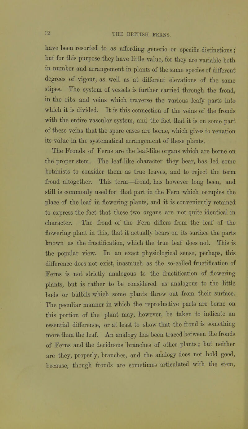 have been resorted to as affording generic or specific distinctions; but for this purpose they have little value, for they are variable both in number and arrangement in plants of the same species of different degrees of vigour, as well as at different elevations of the same stipes. The system of vessels is further carried through the frond, in the ribs and veins which traverse the various leafy parts into which it is divided. It is this connection of the veins of the fronds with the entire vascular system, and the fact that it is on some part of these veins that the spore cases are borne, which gives to venation its value in the systematical arrangement of these plants. The Fronds of Ferns are the leaf-like organs which are borne on the proper stem. The leaf-like character they bear, has led some botanists to consider them as true leaves, and to reject the term frond altogether. This term—frond, has however long been, and still is commonly used for that part in the Fern which occupies the place of the leaf in flowering plants, and it is conveniently retained to express the fact that these two organs are not quite identical in character. The frond of the Fern differs from the leaf of the flowering plant in this, that it actually bears on its surface the parts known as the fructification, which the true leaf does not. This is the popular view. In an exact physiological sense, perhaps, this difference does not exist, inasmuch as the so-called fructification of Ferns is not strictly analogous to the fructification of flowering plants, but is rather to be considered as analogous to the little buds or bulbils which some plants throw out from their surface. The peculiar manner in which the reproductive parts are borne on this portion of the plant may, however, be taken to indicate an essential difference, or at least to show that the frond is something more than the leaf. An analogy has been traced between the fronds of Ferns and the deciduous branches of other plants; but neither are they, properly, branches, and the analogy does not hold good, because, though fronds arc sometimes articulated with the stem,