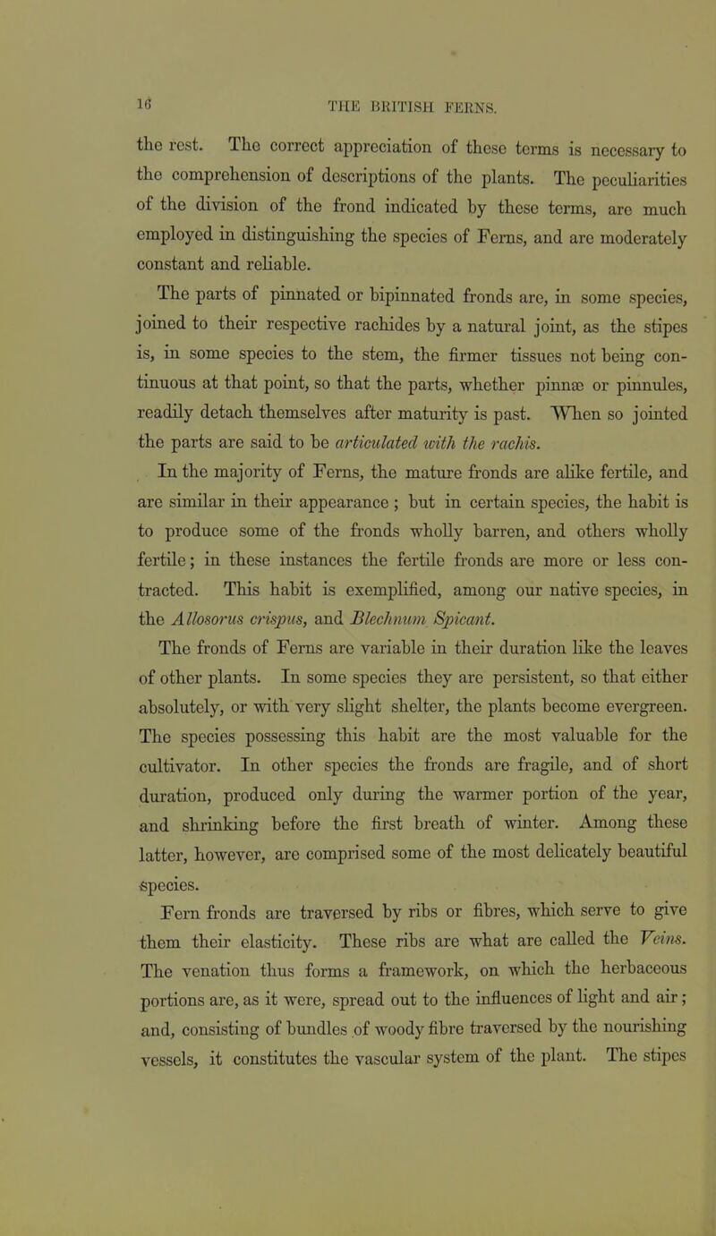 the rest. The correct appreciation of these terms is necessary to the comprehension of descriptions of the plants. The pecuUarities of the division of the frond indicated by these terms, are much employed in distinguishing the species of Ferns, and are moderately constant and reliable. The parts of pinnated or bipinnated fronds are, in some species, joined to their respective rachides by a natural joint, as the stipes is, in some species to the stem, the firmer tissues not being con- tinuous at that point, so that the parts, whether pinnae or pinnules, readily detach themselves after maturity is past. When so jointed the parts are said to be articulated with the rachis. In the majority of Ferns, the mature fronds are alike fertile, and are similar in their appearance ; but in certain species, the habit is to produce some of the fronds wholly barren, and others wholly fertile; in these instances the fertile fronds are more or less con- tracted. This habit is exemplified, among our native species, in the Allosorus crispus, and Blechnmn Spicanf. The fronds of Ferns are variable in their duration like the leaves of other plants. In some species they are persistent, so that either absolutely, or with very sHght shelter, the plants become evergreen. The species possessing this habit are the most valuable for the cultivator. In other species the fronds are fragile, and of short duration, produced only during the warmer portion of the year, and shrinking before the first breath of winter. Among these latter, however, are comprised some of the most dehcately beautiful Species. Fern fronds are traversed by ribs or fibres, which serve to give them their elasticity. These ribs are what are called the Veins. The venation thus forms a framework, on which the herbaceous portions are, as it were, spread out to the influences of Hght and air ; and, consisting of bundles of woody fibre traversed by the nourishing vessels, it constitutes the vascular system of the plant. The stipes