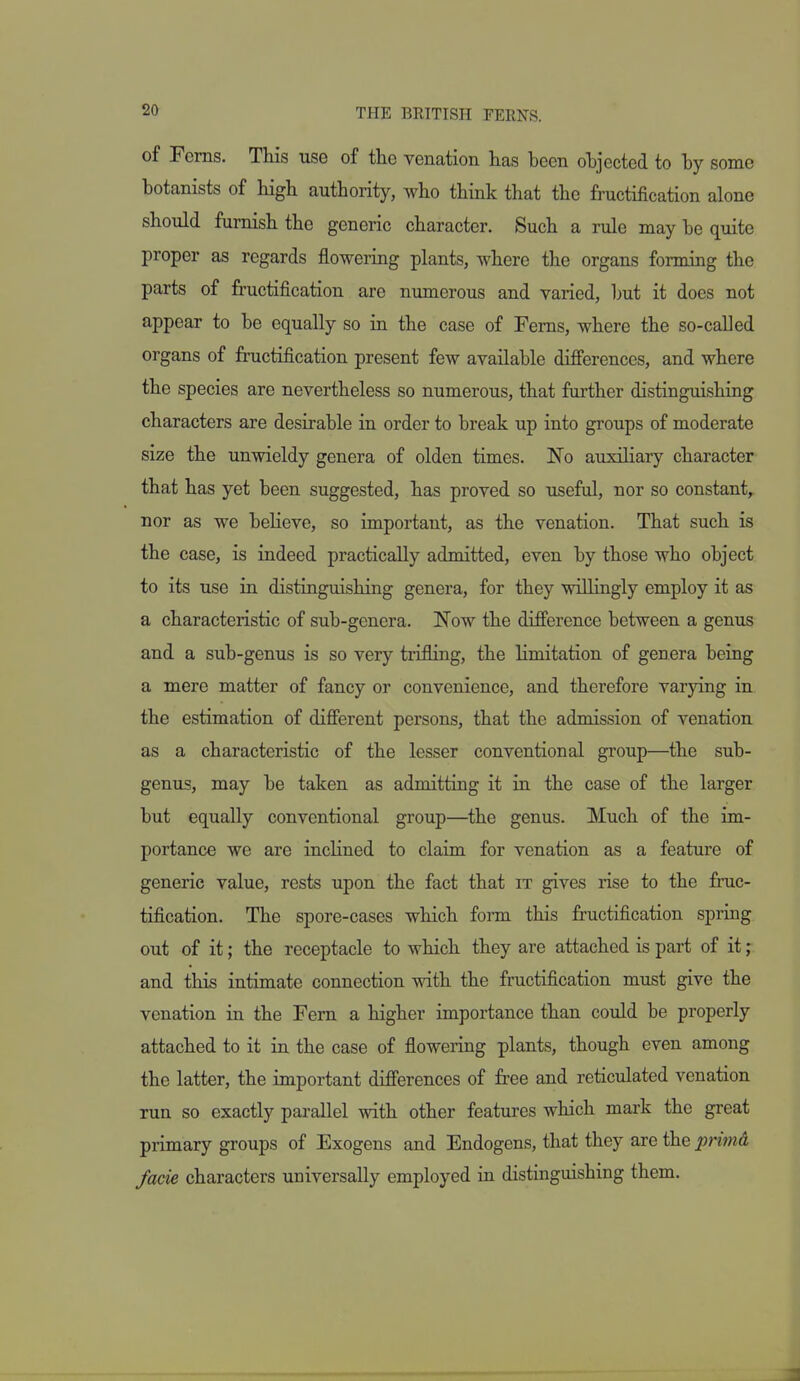 of Ferns. This use of the venation has been ohjected to hy some botanists of high authority, who think that the fructification alone should furnish the generic character. Such a rule may be quite proper as regards flowering plants, where the organs forming the parts of fructification are numerous and varied, but it does not appear to be equally so in the case of Ferns, where the so-called organs of fructification present few available dijfferences, and where the species are nevertheless so numerous, that farther distinguishing characters are desirable in order to break up into groups of moderate size the unwieldy genera of olden times. No auxiliary character that has yet been suggested, has proved so useful, nor so constant,, nor as we believe, so important, as the venation. That such is the case, is indeed practically admitted, even by those who object to its use in distinguishing genera, for they willingly employ it as a characteristic of sub-genera. Now the difference between a genus and a sub-genus is so very trifling, the limitation of genera being a mere matter of fancy or convenience, and therefore varying in the estimation of different persons, that the admission of venation as a characteristic of the lesser conventional group—the sub- genus, may be taken as admitting it in the case of the larger but equally conventional group—the genus. Much of the im- portance we are inclined to claim for venation as a feature of generic value, rests upon the fact that it gives rise to the fruc- tification. The spore-cases which form this fructification spring out of it; the receptacle to which they are attached is part of it; and this intimate connection with the fructification must give the venation in the Fern a higher importance than could be properly attached to it in the case of flowering plants, though even among the latter, the important differences of free and reticulated venation run so exactly parallel with other features which mark the great primary groups of Exogens and Endogens, that they are the primd facie characters universally employed in distinguishing them.