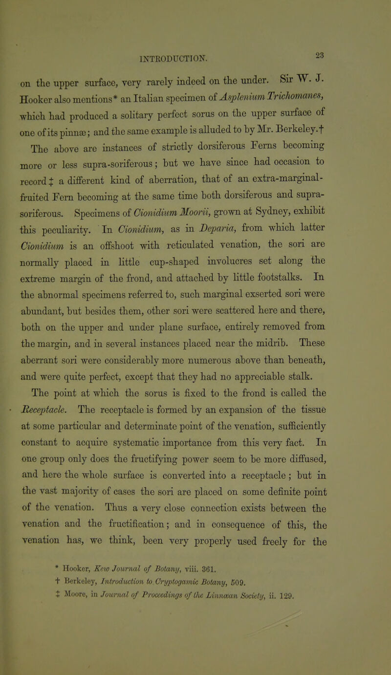 on the upper surface, very rarely indeed on the under. Sir W. J. Hooker also mentions* an Italian specimen oiAsplenkm Trichomanes, which had produced a solitary perfect sorus on the upper surface of one of its pinna); and the same example is alluded to hy iMr. Berkeley.f The above are instances of strictly dorsiferous Ferns becoming more or less supra-soriferous; but we have since had occasion to records a different kind of aberration, that of an extra-marginal- fruited Fern becoming at the same time both dorsiferous and supra- soriferous. Specimens of Cionidium Moorii, grown at Sydney, exhibit this peculiarity. In Cionidium, as in Deparia, from which latter Cionidium is an offshoot with reticulated venation, the son are normally placed in little cup-shaped involucres set along the extreme margin of the frond, and attached by little footstalks. In the abnormal specimens referred to, such marginal exserted son were abundant, but besides them, other sori were scattered here and there, both on the upper and under plane surface, entirely removed from the margin, and in several instances placed near the midrib. These aberrant sori were considerably more numerous above than beneath, and were quite perfect, except that they had no appreciable stalk. The point at which the sorus is fixed to the frond is called the Receptacle. The receptacle is formed by an expansion of the tissue at some particular and determinate point of the venation, sufficiently constant to acquire systematic importance from this very fact. In one group only does the fructifying power seem to be more diffused, and here the whole surface is converted into a receptacle; but in the vast majority of cases the sori are placed on some definite point of the venation. Thus a very close connection exists between the venation and the fructification; and in consequence of this, the venation has, we think, been very properly used freely for the * Hooker, Kew Journal of Botany, viii. 361. + Berkeley, Introduction to. Cryptogamic Botany, 509.