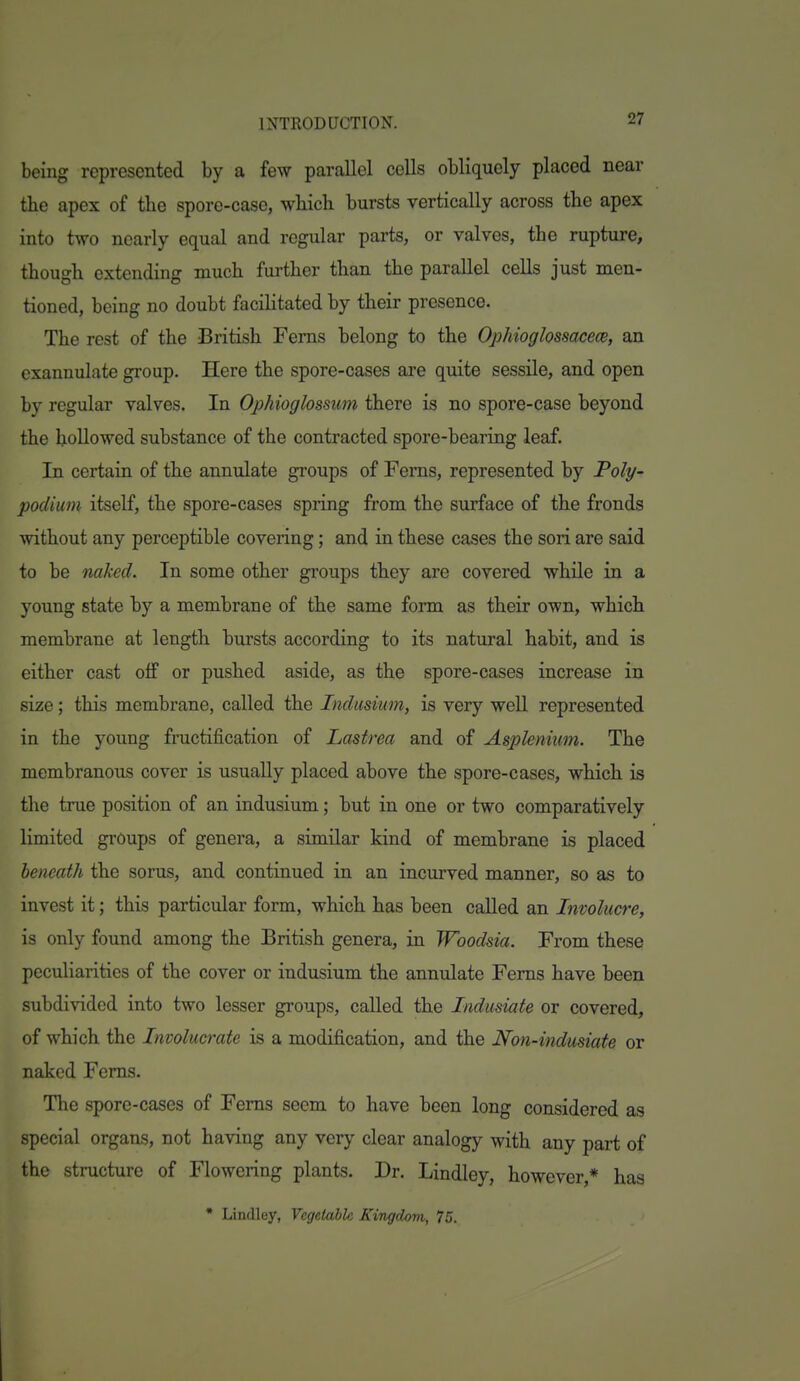 being represented by a few parallel cells obliquely placed near tbe apex of the spore-case, wliicli bursts vertically across the apex into two nearly equal and regular parts, or valves, the rupture, though extending much fui-ther than the parallel cells just men- tioned, being no doubt facilitated by their presence. The rest of the British Ferns belong to the Ophioglossacece, an exannulate group. Here the spore-cases are quite sessile, and open by regular valves. In Ophioglossum there is no spore-case beyond the hollowed substance of the contracted spore-bearing leaf. In certain of the annulate groups of Ferns, represented by Poly- podium itself, the spore-cases spring from the surface of the fronds without any perceptible covering; and in these cases the sori are said to be naked. In some other groups they are covered while in a young state by a membrane of the same form as their own, which membrane at length bursts according to its natural habit, and is either cast off or pushed aside, as the spore-cases increase in size; this membrane, called the Indusium, is very well represented in the young fructification of Lastrea and of Asplenium. The membranous cover is usually placed above the spore-cases, which is the true position of an indusium; but in one or two comparatively limited groups of genera, a similar kind of membrane is placed beneath the sorus, and continued in an incurved manner, so as to invest it; this particular form, which has been called an Involucre, is only found among the British genera, in Woodsia. From these peculiarities of the cover or indusium the annulate Ferns have been subdivided into two lesser groups, called the Indusiate or covered, of which the Tnvolucrate is a modification, and the Non-indusiate or naked Ferns. The spore-cases of Ferns seem to have been long considered as special organs, not having any very clear analogy with any part of the structure of Flowering plants. Dr. Lindley, however,* has • Lindley, Vegetable Kingdom, 75.