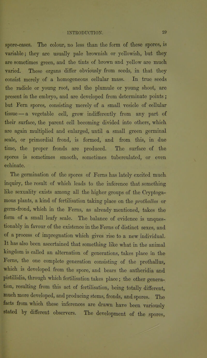 sporo-cascs. Tlie coIouTj no less than the form of these spores, is variable; they are usually pale brownish or yellowish, but they are sometimes green, and the tints of brown and yellow are much varied. These organs differ obviously from seeds, in that they consist merely of a homogeneous cellular mass. In true seeds the radicle or young root, and the plumule or young shoot, are present in the embryo, and are developed from determinate points ; but Fern spores, consisting merely of a small vesicle of cellular tissue — a vegetable cell, grow indifferently from any part of their surface, the parent cell becoming divided into others, which are again multiplied and enlarged, until a small green germinal scale, or primordial frond, is formed, and from this, in due time, the proper fronds are produced. The surface of the spores is sometimes smooth, sometimes tuberculated, or even echinate. The germination of the spores of Ferns has lately excited much inquiry, the result of which leads to the inference that something lilce sexuaHty exists among all the higher groups of the Cryptoga- mous plants, a kind of fertilisation taking place on the prothallus or germ-frond, which in the Ferns, as already mentioned, takes the form of a small leafy scale. The balance of evidence is unques- tionably in favour of the existence in the Ferns of distinct sexes, and of a process of impregnation which gives rise to a new individual. It has also been ascertained that something like what in the animal kingdom is called an alternation of generations, takes place in the Ferns, the one complete generation consisting of the prothallus, which is developed from the spore, and bears the antheridia and pistillidia, through which fertihsation takes place; tbe other genera- tion, resulting from this act of fertilisation, being totally different, much more developed, and producing stems, fronds, and spores. The facts from which these inferences are drawn have been variously stated by different observers. The development of the spores.