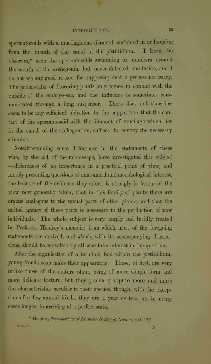 sponnatozoids with a mucilaginous filament contained in or hanging from the mouth of the canal of the pistillidium. I have, he observes * seen the sponnatozoids swimming in numbers around the mouth of the archcgonia, but never detected one inside, and I do not see any good reason for supposing such a process necessary. The pollen-tube of flowering plants only comes in contact with the outside of the embr}^o-sac, and the influence is sometimes com- mxmicated through a long suspensor. There does not therefore seem to be any suf&cient objection to the supposition that the con- tact of the spermatozoid with the filament of mucilage which lies in the canal of the archegonium, suffices to convey the necessary stimidus. Notwithstanding some differences in the statements of those who, by the aid of the microscope, have investigated this subject —differences of no importance in a practical point of view, and merely presenting questions of anatomical and morphological interest, the balance of the evidence they afford is strongly in favour of the view now generally taken, that in this family of plants there are organs analogous to the sexual parts of other plants, and that the united agency of these parts is necessary to the production of new individuals. The whole subject is very amply and lucidly treated in Professor Henfrey's memoir, from which most of the foregoing statements are derived, and which, with its accompanying illustra- tions, shoidd be consulted by all who take interest in the question. After the organisation of a terminal bud within the pistillidium, young fronds soon make their appearance. These, at first, are very unlike those of the mature plant, being of more simple form and more delicate texture, but they gradually acquire more and more the characteristics peculiar to their species, though, with the excep- tion of a few annual kinds, they are a year or two, or, in many cases longer, in arriving at a perfect state.