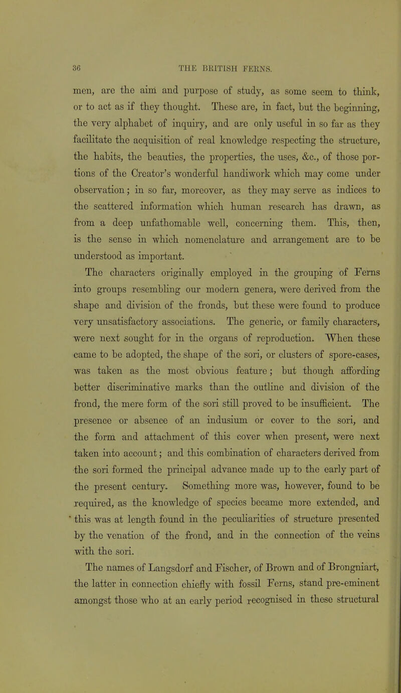 men, are the aim and purpose of study, as some seem to think, or to act as if they thought. These are, in fact, hut the beginning, the very alphabet of inquiry, and are only useful in so far as they facihtate the acquisition of real knowledge respecting the structure, the habits, the beauties, the properties, the uses, &c., of those por- tions of the Creator's wonderful handiwork which may come under observation; in so far, moreover, as they may serve as indices to the scattered information which human research has drawn, as from a deep unfathomable well, concerning them. This, then, is the sense in which nomenclature and arrangement are to be understood as important. The characters originally employed in the grouping of Ferns into groups resembhng our modem genera, were derived from the shape and division of the fronds, but these were found to produce very unsatisfactory associations. The generic, or family characters, were next .sought for in the organs of reproduction. When these came to be adopted, the shape of the son, or clusters of spore-cases, was taken as the most obvious feature; but though affording better discriminative marks than the outHne and division of the fi'ond, the mere form of the son still proved to be insufficient. The presence or absence of an indusium or cover to the sori, and the form and attachment of this cover when present, were next taken into account; and this combination of characters derived from the sori formed the principal advance made up to the early part of the present century. Something more was, however, found to be required, as the knowledge of species became more extended, and  this was at length found in the peculiarities of structure presented by the venation of the frond, and in the connection of the veins with the sori. The names of Langsdorf and Fischer, of Brown and of Brongniart, the latter in connection chiefly with fossil Ferns, stand pre-eminent amongst those who at an early period recognised in these structural