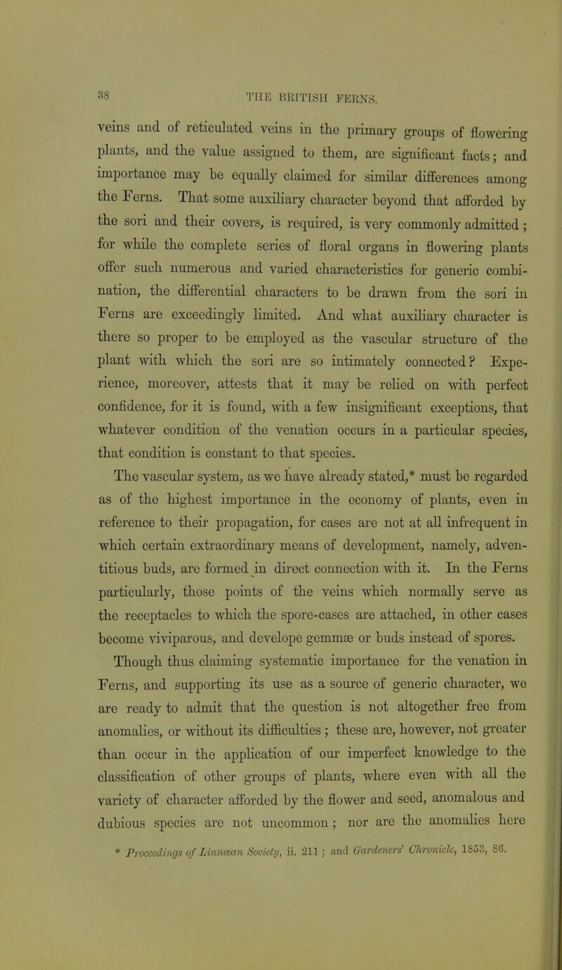 veins and of reticulated veins in the primary groups of flowering plants, and tlie value assigned to them, are significant facts; and importance may be equally claimed for similar differences among the Ferns. That some auxiliary character beyond that afforded by the son and their covers, is required, is very commonly admitted; for while the complete series of floral organs in flowering plants offer such numerous and varied characteristics for generic combi- nation, the differential characters to be drawn from the sori in Ferns are exceedingly limited. And what auxiliary character is there so proper to be employed as the vascular structure of the plant with which the sori are so intimately connected? Expe- rience, moreover, attests that it may be rehed on with perfect confidence, for it is found, with a few insignificant exceptions, that whatever condition of the venation occurs in a particular species, that condition is constant to that species. The vascular system, as we have already stated,* must be regarded as of the highest importance in the economy of plants, even in reference to their propagation, for cases are not at all infrequent in which certain extraordinary means of development, namely, adven- titious buds, are formed in direct connection with it. In the Ferns particularly, those points of the veins which normally serve as the receptacles to which the spore-cases are attached, in other cases become viviparous, and develope gemmae or buds instead of spores. Though thus claiming systematic importance for the venation in Ferns, and supporting its use as a source of generic character, we are ready to admit that the question is not altogether free from anomalies, or without its difficulties ; these are, however, not greater than occur in the application of our imperfect knowledge to the classification of other groups of plants, where even with aU the variety of character afforded by the flower and seed, anomalous and dubious species are not uncommon; nor are the anomalies here * Proceedings of Linncean Socielij, ii. 211; and Gardeners' Chronicle, 1853, 86.