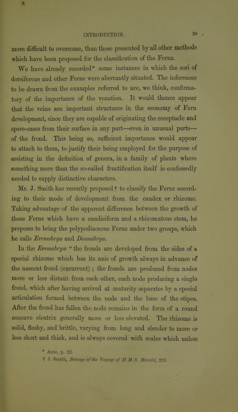 more difficult to overcome, than those presented by all other methods which have been proposed for the classification of the Ferns. We have abeady recorded* some instances in which the sori of dorsiferous and other Ferns were aberrantly situated. The inferences to be drawn froni the examples referred to are, we think, confirma- tory of the importance of the venation. It would thence appear that the veins are important structures in the economy of Fern development, since they are capable of originating the receptacle and spore-cases from their surface in any part—even in unusual parts— of the frond. This being so, sufficient importance would appear to attach to them, to justify their being employed for the purpose of assisting in the definition of genera, in a family of plants where something more than the so-called fructification itself is confessedly needed to supply distinctive characters. Mr. J. Smith has recently proposed f to classify the Ferns accord- ing to their mode of development from the caudex or rhizome. Taking advantage of the apparent difference between the growth of those Ferns which have a caudiciform and a rhizomatous stem, he proposes to bring the polypodiaceous Ferns under two groups, which he calls Eremohrya and Desmobrya. In the Eremohryce  the fronds are developed from the sides of a special rhizome which has its axis of growth always in advance of the nascent frond (excurrent) ; the fronds are produced from nodes more or less distant from each other, each node producing a single frond, which after having arrived at maturity separates by a special articulation formed between the node and the base of the stipes. After the frond has fallen the node remains in the form of a round concave cicatrix generally more or less elevated. The rhizome is solid, fleshy, and brittle, varying from long and slender to more or less short and thick, and is always covered with scales which unless • Ante, p. 22. t J. Smith, BoUmyoftlie Voyage of II.M.S. Herald, 22G.