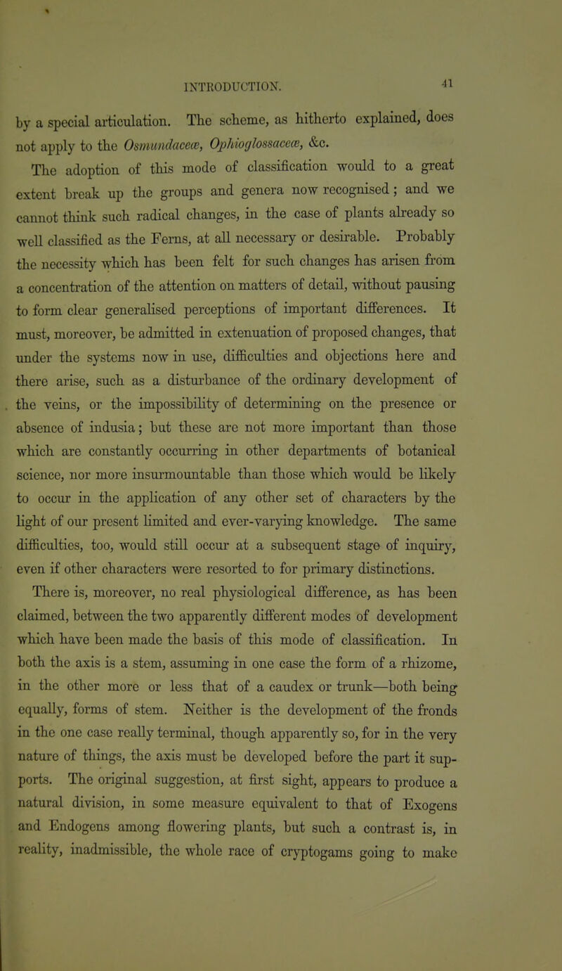 by a special ai-ticulation. The scheme, as hitherto explained, does not apply to the Osmunclaceie, Ojjhioglossacece, &c. The adoption of this mode of classification would to a great extent break up the groups and genera now recognised; and we cannot think such radical changes, in the case of plants abeady so well classified as the Ferns, at all necessary or desirable. Probably the necessity which has been felt for such changes has arisen from a concentration of the attention on matters of detail, without pausing to form clear generahsed perceptions of important differences. It must, moreover, be admitted in extenuation of proposed changes, that under the systems now in use, dif&culties and objections here and there arise, such as a disturbance of the ordinary development of the veins, or the impossibility of determining on the presence or absence of indusia; but these are not more important than those which are constantly occurring in other departments of botanical science, nor more insurmountable than those which would be likely to occur in the application of any other set of characters by the light of our present limited and ever-varying knowledge. The same difficulties, too, would still occur at a subsequent stage of inquiry, even if other characters were resorted to for primary distinctions. There is, moreover, no real physiological difference, as has heen claimed, between the two apparently different modes of development which have been made the basis of this mode of classification. In both the axis is a stem, assuming in one case the form of a rhizome, in the other more or less that of a caudex or trunk—both being equally, forms of stem. Neither is the development of the fronds in the one case reaUy terminal, though apparently so, for in the very nature of things, the axis must be developed before the part it sup- ports. The original suggestion, at first sight, appears to produce a natural division, in some measure equivalent to that of Exogens and Endogens among flowering plants, but such a contrast is, in reality, inadmissible, the whole race of cryptogams going to make