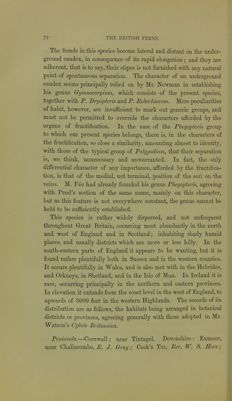 The fronds in this species become lateral and distant on the under- ground caudex, in consequence of its rapid elongation ; and they are adherent, that is to say, their stipes is not furnished with any natural point of spontaneous separation. The character of an underground caudex seems principally relied on by Mr. Newman in establishing his genus Gymnocarpium, which consists of the present species, together with P. Dryopteris and P. Rohertianum. Mere peculiarities of habit, however, are insufficient to mark out generic groups, and must not be permitted to override the characters afforded by the organs of fructification. In the case of the Phegopteris group to which our present species belongs, there is, in the characters of the fructification, so close a similarity, amounting almost to identity, with those of the typical group of Polypodium, that their separation is, we think, unnecessary and unwarranted. In fact, the only differential character of any importance, afforded by the fructifica- tion, is that of the medial, not terminal, position of the sori on the veins. M. Fee had afready founded his genus Phegopteris, agreeing with Presl's section of the same name, mainly on this character, but as this feature is not everywhere constant, the genus cannot be held to be sufficiently established. This species is rather widely dispersed, and not unfrequent throughout Great Britain, occurring most abundantly in the north and west of England and in Scotland; inhabiting shady humid places, and usually districts which are more or less hilly. In the south-eastern parts of England it appears to be wanting, but it is found rather plentifully both in Sussex and in the western counties. It occurs plentifully in Wales, and is also met with in the Hebrides, and Orkneys, in Shetland, and in the Isle of Man. In Ireland it is rare, occurring principally in the northern and eastern provinces. In elevation it extends from the coast level in the west of England, to upwards of 3000 feet in the western Highlands. The records of its distribution are as follows, the habitats being arranged in botanical districts or provinces, agreeing generally with those adopted in Mr. Watson's Cybele Britannica. Peninsula.—Cornwall: near Tintagel. Devonshire: Esmoor, near Challacombe, B. J. Gray; Cock's Tor, Bev. W. S. Hore;