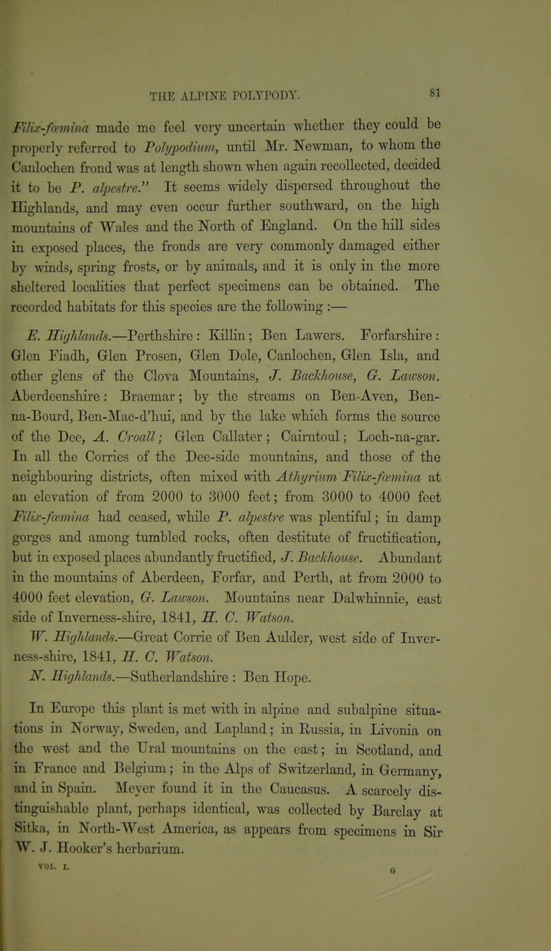 Filix-fmnina made me feel very uncertain whether they could be properly referred to Polypodiwn, until Mr. Newman, to whom the Canlochen frond was at length shown when again recollected, decided it to be P. alpcstre. It seems widely dispersed throughout the Highlands, and may even occur further southward, on the high mountains of Wales and the North of England. On the hill sides in exposed places, the fronds are very commonly damaged either by winds, spring frosts, or by animals, and it is only in the more sheltered locahties that perfect specimens can be obtaiaed. The recorded habitats for this species are the following :— E. Highlands.—Perthshire : Killin; Ben Lawers. Forfarshire : Glen Fiadh, Glen Prosen, Glen Dole, Canlochen, Glen Isla, and other glens of the Clova Mountains, J. Backhouse, G. Laivson. Aberdeenshire: Braemar; by the streams on Ben-Aven, Ben- na-Bourd, Ben-Mac-d'hui, and by the lake which forms the source of the Dee, A. Croall; Glen Callater ; Cairntoul; Loch-na-gar. In all the Corries of the Dee-side mountains, and those of the neighbouring districts, often mixed with. Athi/rium Filix-fcemina at an elevation of from 2000 to 3000 feet; from 3000 to 4000 feet Filix-fcemina had ceased, while P. alpestre was plentiful; in damp gorges and among tumbled rocks, often destitute of fructification, but in exposed places abundantly fructified, J. Backhouse. Abundant in the mountains of Aberdeen, Forfar, and Perth, at from 2000 to 4000 feet elevation, O. Lawson. Mountains near Dalwhinnie, east side of Invemess-shire, 1841, H. C. Watson. W. Highlands.—Great Corrie of Ben Aulder, west side of Inver- ness-shire, 1841, H. C. Watson. N. Highlands.—Sutherlandshire : Ben Hope. In Europe this plant is met with in alpine and subalpine situa- tions in Norway, Sweden, and Lapland; in Russia, in Livonia on the west and the Ural mountains on the east; in Scotland, and in France and Belgium; in the Alps of Switzerland, in Germany, and in Spain. Meyer found it in the Caucasus. A scarcely dis- tinguishable plant, perhaps identical, was collected by Barclay at Sitka, in North-West America, as appears from specimens in Sir W. J. Hooker's herbarium. VOL. I. a
