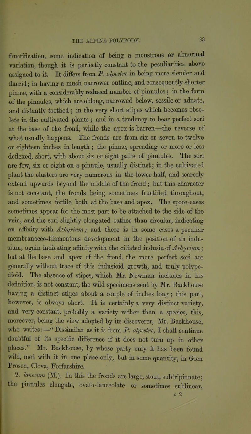 88 fructification, some indication of being a monstrous or abnormal variation, though it is perfectly constant to the peculiarities above assigned to it It differs from P. alpestre in being more slender and flaccid; in having a much narrower outline, and consequently shorter pinna), with a considerably reduced number of pinnules; in the form of the pinnules, which are oblong, narrowed below, sessile or adnate, and distantly toothed ; in the very short stipes which becomes obso- lete in the cultivated plants ; and in a tendency to bear perfect sori at the base of the frond, while the apex is barren—the reverse of what usually happens. The fronds are from six or seven to twelve or eighteen inches in length; the pinnae, spreading or more or less dcflexed, short, with about six or eight pairs of pinnules. The sori are few, six or eight on a pinnule, usually distinct; in the cultivated plant the clusters are very numerous in the lower half, and scarcely extend upwards beyond the middle of the frond; but this character is not constant, the fronds being sometimes fructified throughout, and sometimes fertile both at the base and apex. The spore-cases sometimes appear for the most part to be attached to the side of the vein, and the sori slightly elongated rather than circular, indicating an affinity with Athyrium; and there is in some cases a peculiar membranaceo-filamentous development in the position of an indu- sium, again indicating affinity with the ciliated indusia oi Athyrium; but at the base and apex of the frond, the more perfect sori are generally without trace of this indusioid growth, and truly polypo- dioid. The absence of stipes, which Mr. Newman includes in his definition, is not constant, the wild specimens sent by Mr. Backhouse having a distinct stipes about a couple of inches long; this part, however, is always short. It is certainly a very distinct variety, and very constant, probably a variety rather than a species, this, moreover, being the view adopted by its discoverer, Mr. Backhouse, who writes:— Dissimilar as it is from P. alpestre, I shall continue doubtful of its specific difference if it does not turn up in other places. Mr. Backhouse, by whose party only it has been found wild, met with it in one place only, but in some quantity, in Glen Prosen, Clova, Forfarshire. 2. lanceum (M.). In this the fronds are large, stout, subtripinnate; the pinnules elongate, ovato-lanceolate or sometimes sublinear,