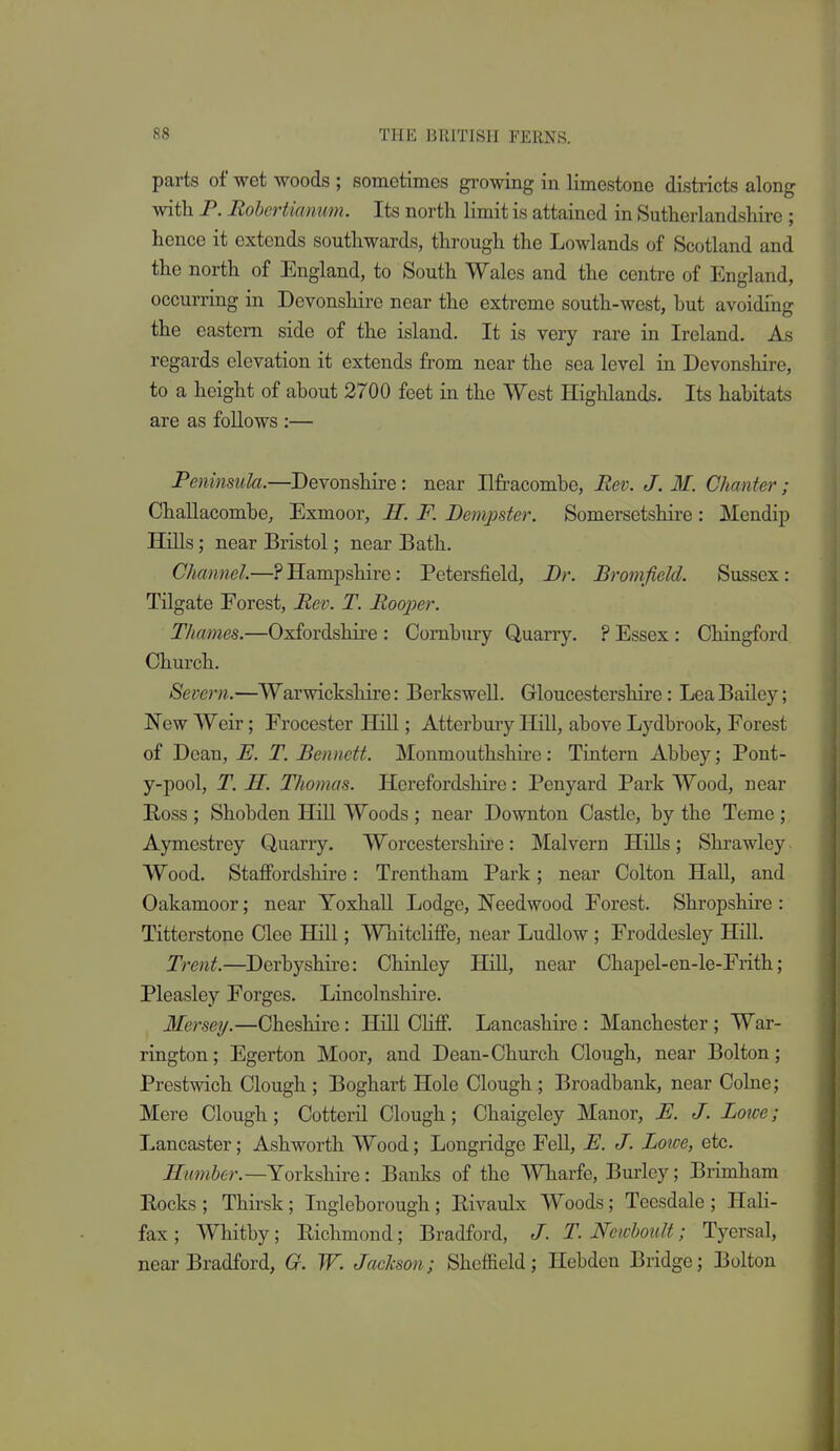 parts of wet woods ; sometimes gi-owing in limestone districts along with P. Rohertiamm. Its north limit is attained in Sutherlandshire ; hence it extends southwards, through the Lowlands of Scotland and the north of England, to South Wales and the centre of England, occurring in Devonshire near the extreme south-west, hut avoiding the eastern side of the island. It is very rare in Ireland. As regards elevation it extends from near the sea level in Devonshire, to a height of about 2700 feet in the West Highlands. Its habitats are as foUows :— Peninsula.—Devonshire: near Ilfracombe, Rev. J. M. Chanter; Challacombe, Exmoor, H. F. Bempder. Somersetshire : Mendip Hills; near Bristol; near Bath. Channel.—.PHampshire: Petersfield, Br. Bromfield. Sussex: Tilgate Forest, Rev. T. Rooper. Thames.—Oxfordshii-e : Cornbury Quarry. ? Essex: Chingford Church. Severn.—Warwickshire: Berkswell. Gloucestershire: Lea Bailey; New Weir; Frocester Hill; Atterbury Hill, above Lydbrook, Forest of Dean, E. T. Bennett. Monmouthshire: Tintern Abbey; Pont- y-pool, T. H. Thomas. Herefordshire: Penyard Park Wood, near Eoss ; Shobden Hill Woods ; near Downton Castle, by the Teme ; Aymestrey Quarry. Worcestershire: Malvern Hills; Shrawley Wood. Staffordshire: Trentham Park; near Colton Hall, and Oakamoor; near Yoxhall Lodge, Needwood Forest. Shropshire : Titterstone Clee Hill; Wnitcliffe, near Ludlow ; Froddesley Hill. Trent.—Derbyshire: Chinley Hill, near Chapel-en-le-Frith; Pleasley Forges. Lincolnshire. Mersey.—Cheshire: Hill Chff. Lancashire : Manchester; War- rington; Egerton Moor, and Dean-Church Clough, near Bolton; Prestwich Clough ; Boghart Hole Clough; Broadbank, near Colne; Mere Clough; Cotteril Clough; Chaigeley Manor, E. J. Lowe; Lancaster; Ashworth Wood; Longridge Fell, E. J. Lowe, etc. Rmnber.—Yorkshire: Banks of the Wharfe, Burley; Brimham Rocks ; Thirsk; Ingleborough ; Rivaulx Woods; Teesdale ; Hali- fax ; Whitby; Richmond; Bradford, /. T. Newhoult; Tyersal, near Bradford, G. W. Jackson; Sheffield; Hebdcn Bridge; Bolton