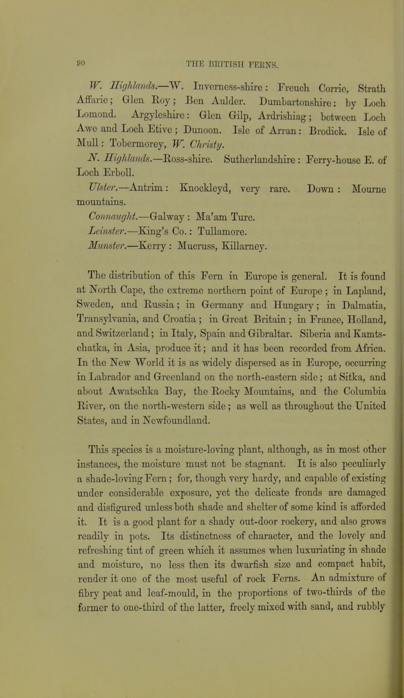 TT. Ilighlands.—W. Invcrncss-sMrc: Frcuch Corrie, Strath Affarie; Glen Eoy; Ben Aulder. Dumbartonshire: by Loch Lomond. Argyleshire: Glen Gilp, Ardiishiag; between Loch Awe and Loch Etive ; Dunoon. Isle of Arran: Brodick. Isle of Mull: Tobermorey, W. Christy. N. Highlands.—Uoss-shire. Suthcrlandshire: Ferry-house E. of Loch ErboU. Ulster.—Antrim: Knockleyd, very rare. Down: Moume mountains. Connaught.—Galway : Ma'am Turc. Leinster.—King's Co.: Tullamore. Munster.—Kerry : Mucruss, Killarney. The distribution of this Fern in Europe is general. It is found at North Cape, the extreme northern point of Europe ; in Lapland, Sweden, and Russia; in Germany and Hungary; in Dalmatia, Transylvania, and Croatia ; in Great Britain ; in France, HoUand, and Switzerland; in Italy, Spain and Gibraltar. Siberia and Kamts- chatka, in Asia, produce it; and it has been recorded from Africa. In the New World it is as widely dispersed as in Europe, occurring in Labrador and Greenland on the north-eastern side; at Sitka, and about Awatschka Bay, the Rocky Mountains, and the Columbia River, on the north-western side; as well as throughout the United States, and in Newfoundland. This species is a moisture-loving plant, although, as in most other instances, the moisture must not be stagnant. It is also peculiarly a shade-loving Fern; for, though very hardy, and capable of existing under considerable exposure, yet the delicate fronds are damaged and disfigured unless both shade and shelter of some kind is afforded it. It is a good plant for a shady out-door rockery, and also grows readily in pots. Its distinctness of character, and the lovely and refreshing tint of green which it assumes when luxuiiating in shade and moisture, no less then its dwarfish size and compact habit, render it one of the most useful of rock Ferns. An admixture of fibry peat and leaf-mould, in the proportions of two-thirds of the former to one-thii-d of the latter, freely mixed with sand, and rubbly