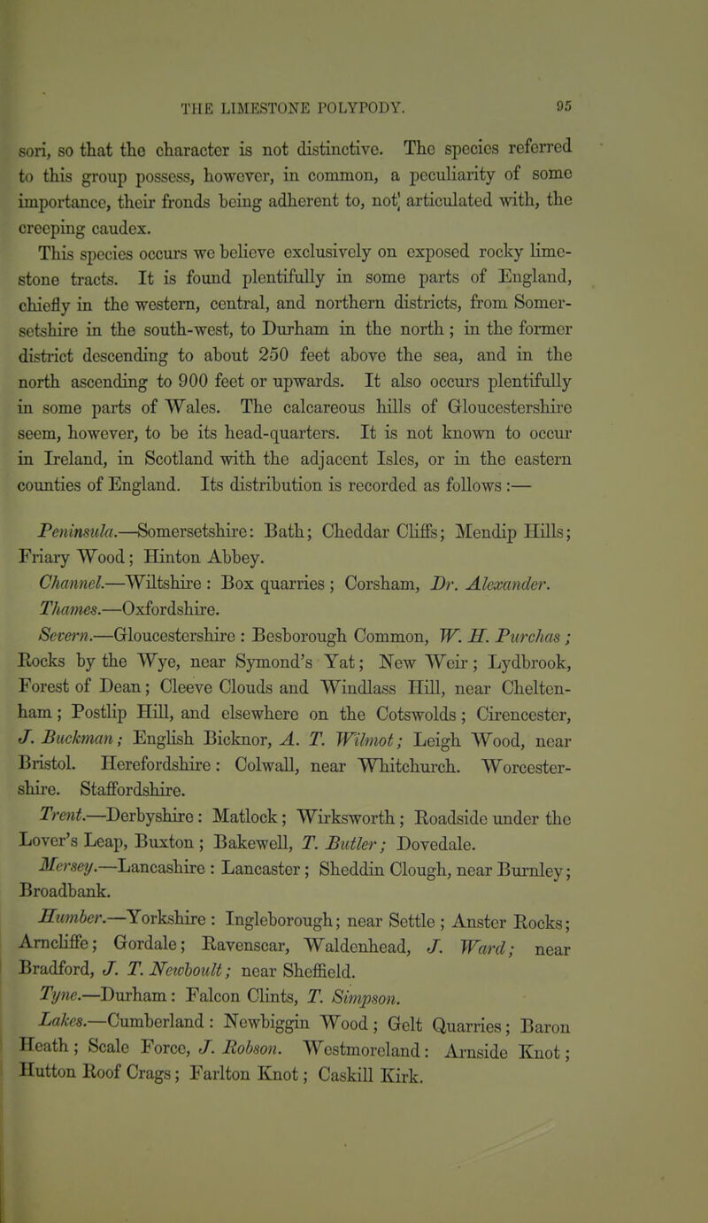 son, SO that the character is not distinctive. The species referred to this group possess, however, in common, a peculiarity of some importance, their fronds being adherent to, not) articulated with, the creeping caudex. This species occurs we beheve exclusively on exposed rocky lime- stone tracts. It is found plentifully in some parts of England, chiefly in the western, central, and northern districts, from Somer- setshire in the south-west, to Durham in the north; in the former district descending to about 250 feet above the sea, and in the north ascending to 900 feet or upwards. It also occurs plentifully in some parts of Wales. The calcareous hills of Gloucestershire seem, however, to be its head-quarters. It is not known to occur in Ireland, in Scotland with the adjacent Isles, or in the eastern counties of England. Its distribution is recorded as follows :— Peninsula.—Somersetshire: Bath; Cheddar Cliffs; Mendip Hills; Friary Wood; Hinton Abbey. Channel.—Wiltshire : Box quarries ; Corsham, Dr. Alexander. Thames.—Oxfordshire. Severn.—Gloucestershire : Besborough Common, W. H. Purchas ; Eocks by the Wye, near Symond's Yat; New Weii-; Lydbrook, Forest of Dean; Cleeve Clouds and Windlass Hill, near Chelten- ham ; Postlip Hill, and elsewhere on the Cotswolds; Cirencester, J. Buckman; English Bicknor, A. T. Wilmot; Leigh Wood, near Bristol Herefordshire: Colwall, near Whitchurch. Worcester- shire. Staffordshire. Trew^.—Derbyshire: Matlock; Wirksworth; Roadside under the Lover's Leap, Buxton ; Bakewell, T. Butler; Dovedale. il/ersey.—Lancashire : Lancaster; Sheddin Clough, near Burnley; Broadbank. Humher.—Yorks^mQ : Ingleborough; near Settle ; Anster Rocks; Amcliffe; Gordale; Ravenscar, Waldenhead, J. Ward; near Bradford, J. T.Newhoult; near Shef&eld. Tywc—Durham: Falcon Clints, T. Simpson. iafes.—Cumberiand : Newbiggin Wood ; Gelt Quarries; Baron j Heath ; Scale Force, J. Robson. Westmoreland: Ai-nside Knot; I Button Roof Crags; Fariton Knot; Caskill Kirk.