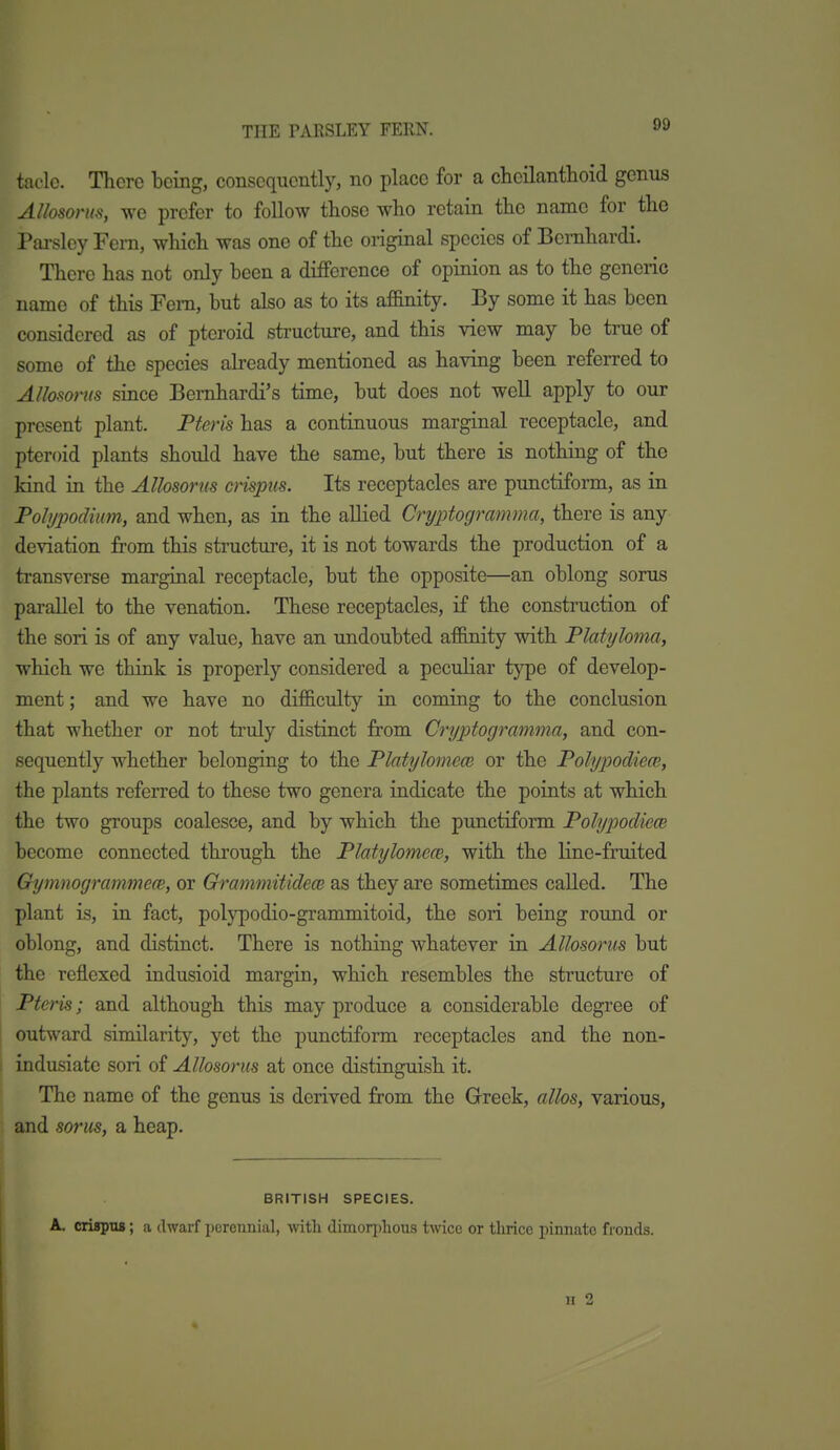 THE PARSLEY FERN. taclc. There being, consequently, no place for a chcilantlioid genus AUosonts, we prefer to follow those who retain the name for the Parsley Fern, which was one of the original species of Bemhardi. There has not only been a difference of opinion as to the generic name of this Fern, but also as to its af&nity. By some it has been considered as of pteroid structure, and this view may be true of some of the species already mentioned as having been referred to AUosonts since Bemhardi's time, but does not well apply to our present plant. Pteris has a continuous marginal receptacle, and pteroid plants should have the same, but there is nothing of the kind in the Allosorus crispus. Its receptacles are punctiform, as in Pohjpodiim, and when, as in the allied Cryptogramma, there is any deviation from this structure, it is not towards the production of a transverse marginal receptacle, but the opposite—an oblong sorus parallel to the venation. These receptacles, if the construction of the son is of any value, have an undoubted af&nity with Platyloma, which we think is properly considered a peculiar type of develop- ment ; and we have no difficulty in coming to the conclusion that whether or not truly distinct from Cryptogramma, and con- sequently whether belonging to the Platylomem or the PohjpodiecB, the plants referred to these two genera indicate the points at which the two groups coalesce, and by which the punctiform PolypocliecB become connected through the Platylomew, with the line-fruited Gymnogrammew, or GrammitidecB as they are sometimes called. The plant is, in fact, polypodio-grammitoid, the son being round or oblong, and distinct. There is nothing whatever in Allosorus but the reflexed indusioid margin, which resembles the structure of Pteris; and although this may produce a considerable degree of outward similarity, yet the punctiform receptacles and the non- indusiate sori of Allosorus at once distinguish it. The name of the genus is derived from the Greek, alios, various, and sorus, a heap. BRITISH SPECIES. A. crispna; a dwarf perennial, with dimorphous twice or thrice pinnate fronds. II 2