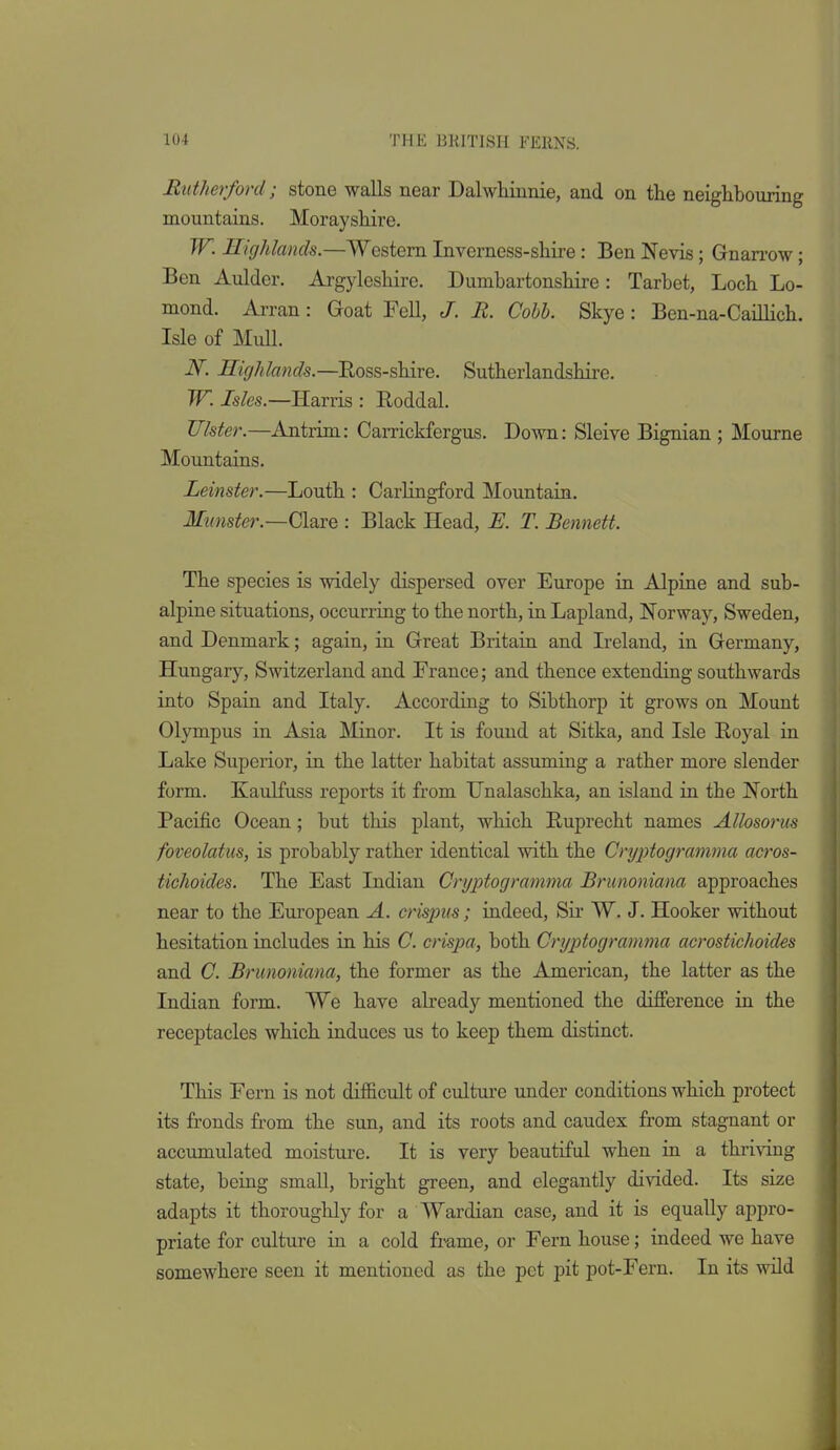 Rutherford; stone walls near Dalwhinnie, and on the neighbouring mountains. Morayshire. W. Highlands.—Western Inverness-shire: Ben Nevis; Gnanw; Ben Aulder. Argyleshire. Dumbartonshire: Tarbet, Loch Lo- mond. Arran: Goat Fell, J. R. Cobb. Skye: Ben-na-Caillich. Isle of Mull. iV. Highlands.—Eoss-shire. Sutherlandshire. W. Isles.—Harris : Eoddal. Ulster.—Antrim: Carrickfergus. Down: Sleive Bignian ; Mourne Mountains. Leinster.—Louth : Carlingford Mountain, Munster.—Clare : Black Head, E. T. Bennett. The species is widely dispersed over Europe in Alpine and sub- alpine situations, occurring to the north, in Lapland, Norway, Sweden, and Denmark; again, in Great Britain and Ireland, in Germany, Hungary, Switzerland and France; and thence extending southwards into Spain and Italy. According to Sibthorp it grows on Mount Olympus in Asia Minor. It is found at Sitka, and Isle Royal in Lake Superior, in the latter habitat assuming a rather more slender form. Kaulfuss reports it from Hnalaschka, an island in the North Pacific Ocean; but this plant, which Ruprecht names Allosorm foveolatus, is probably rather identical with the Crin^togramma acros- tiehoides. The East Indian Cryptogramma Brunoniana approaches near to the European A. crispiis; indeed, Sii' W. J. Hooker without hesitation includes in his C. crispa, both Cryptogramma acrostichoides and C. Brunoniana, the former as the American, the latter as the Indian form. We have abeady mentioned the difference in the receptacles which induces us to keep them distinct. This Fern is not difficult of culture under conditions which protect its fronds from the sun, and its roots and caudex from stagnant or accumulated moistui-e. It is very beautiful when in a thriving state, being smaU, bright green, and elegantly divided. Its size adapts it thoroughly for a Wardian case, and it is equally appro- priate for culture in a cold fi^me, or Fern house; indeed we have somewhere seen it mentioned as the pet pit pot-Fern. In its wild