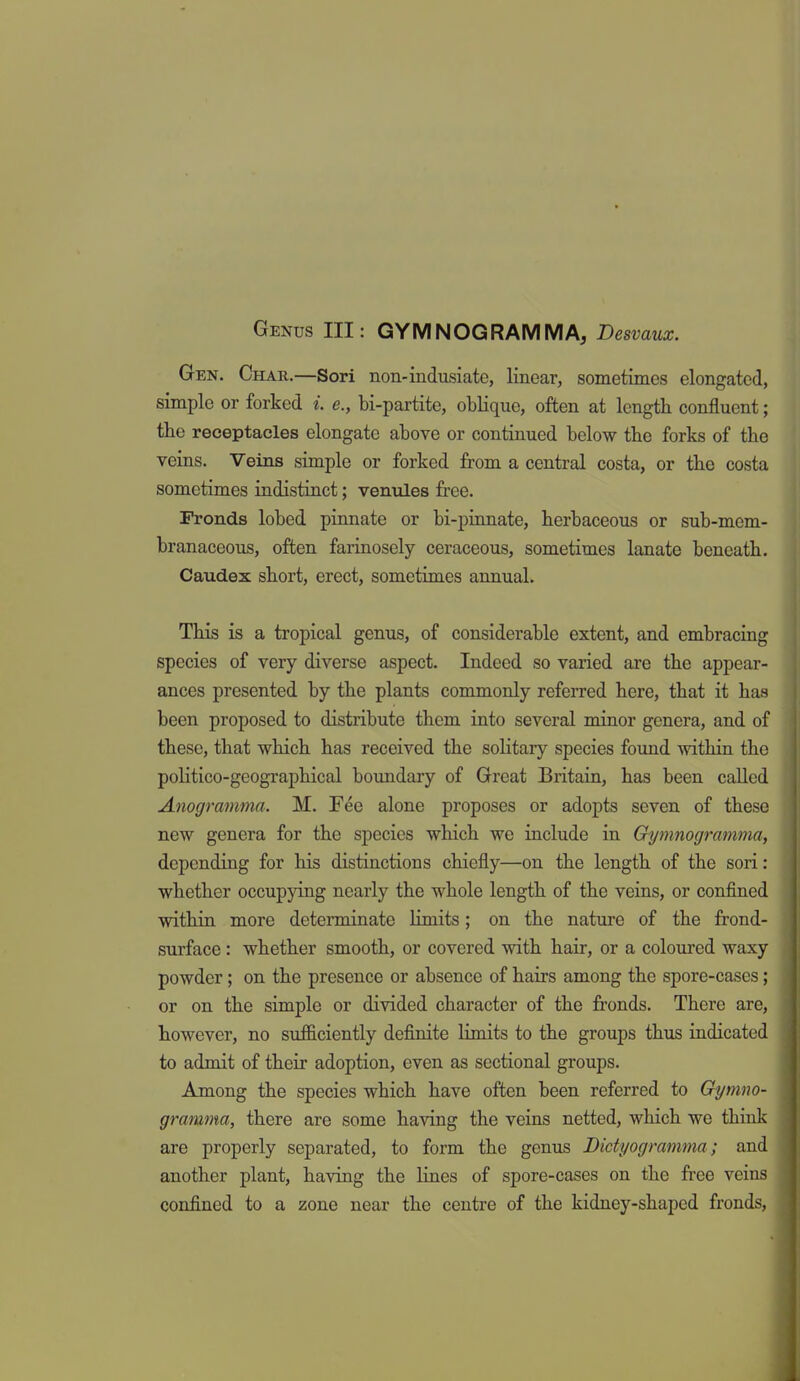 Genus III: GYM NOG RAM MA, Desvaux. Gen. Char.—Sori non-indusiate, linear, sometimes elongated, simple or forked i. e., bi-partite, oblique, often at length confluent; the receptacles elongate above or continued below tbe forks of the veins. Veins simple or forked from a central costa, or the costa sometimes indistinct; venules free. Fronds lobed pinnate or bi-pinnate, herbaceous or sub-mem- branaceous, often farinosely ceraceous, sometimes lanate beneath. Caudex short, erect, sometimes annual. This is a tropical genus, of considerable extent, and embracing species of very diverse aspect. Indeed so varied are the appear- ances presented by the plants commonly referred here, that it has been proposed to distribute them into several minor genera, and of these, that which has received the solitary species found within the politico-geographical boundary of Great Britaia, has been called Anogramma. M. Fee alone proposes or adopts seven of these new genera for the species which we include in Gymnogramma, depending for his distinctions chiefly—on the length of the sori: whether occupying nearly the whole length of the veins, or confined within more determinate hmits; on the nature of the frond- surface : whether smooth, or covered with hair, or a coloured waxy powder; on the presence or absence of hairs among the spore-cases; or on the simple or divided character of the fronds. There are, however, no sufficiently definite limits to the groups thus indicated to admit of their adoption, even as sectional groups. Among the species which have often been referred to Gymno- gramma, there are some having the veins netted, which we think are properly separated, to form the genus Dictyogramma; and another plant, having the lines of spore-cases on the free veins confined to a zone near the centre of the kidney-shaped fronds.