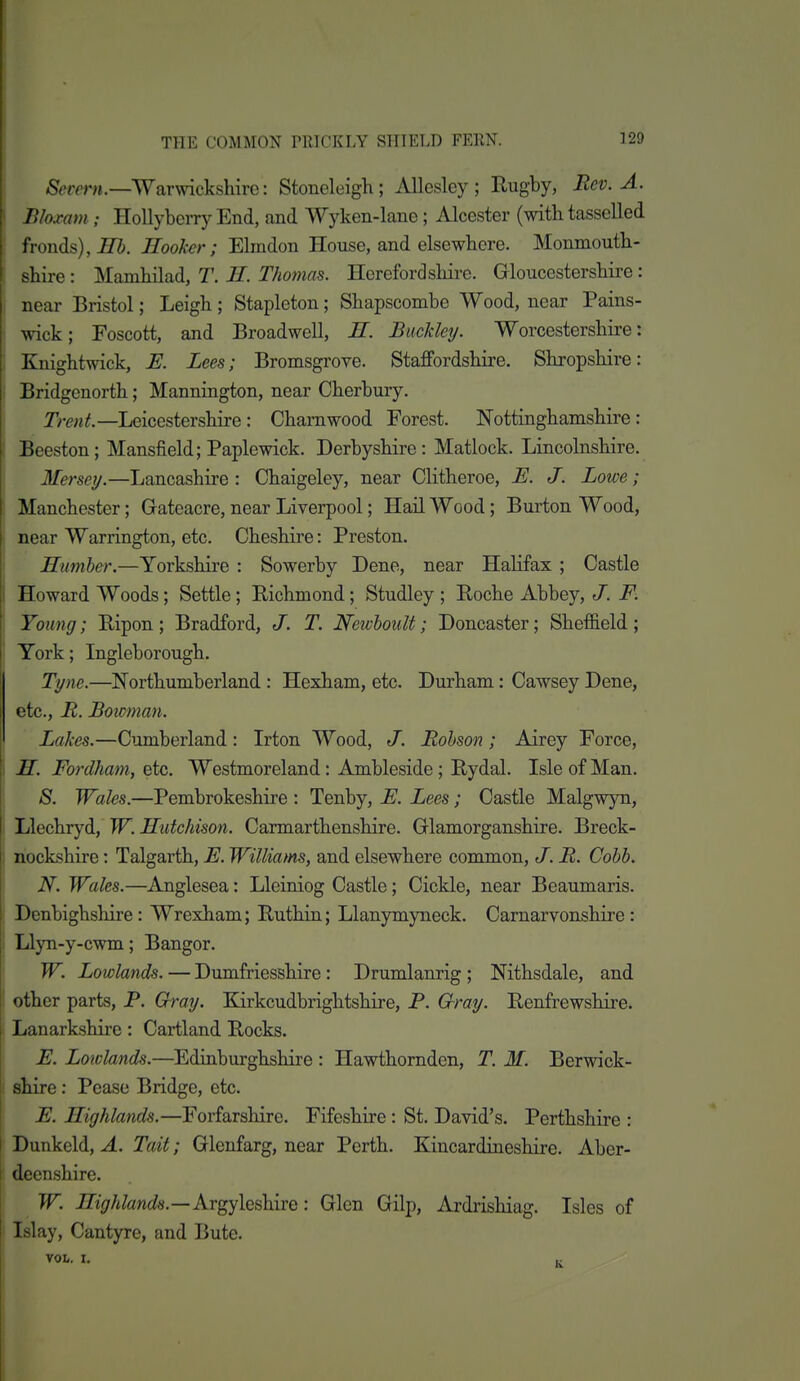 &rprn.—Warwickshire: Stoneleigh; Allesley ; Rugby, Bev. A. ' Bloxam ; Hollybcrry End, and Wyken-lane; Alcester (with tasselled fronds), Hooker; Ehndon House, and elsewhere. Monmouth- shire : Mamhilad, T. II. Thomas. Herefordshii-e. Gloucestershire: : near Bristol; Leigh ; Stapleton; Shapscombe Wood, near Pains- wick ; Foscott, and Broadwell, E. Buckley. Worcestershire: i Knightwick, E. Lees; Bromsgrove. Staffordshire. Shropshire: j Bridgenorth; ManniQgton, near Cherbury. Trent.—Leicestershire: Charnwood Forest. Nottinghamshire : Beeston; Mansfield; Paplewick. Derbyshire: Matlock. Lincolnshire. Mersey.—Lancashire : Chaigeley, near Clitheroe, E. J. Lowe; Manchester; Gateacre, near Liverpool; Hail Wood; Burton Wood, near Warrington, etc. Cheshire: Preston. Himher.—Yorkshire : Sowerby Dene, near Halifax ; Castle Howard Woods; Settle; Richmond; Studley ; Roche Abbey, J. F. Young; Ripon ; Bradford, J. T. Newhoutt; Doncaster; Sheffield ; York; Ingleborough. Tyne.—Northumberland : Hexham, etc. Durham: Cawsey Dene, etc., B. Bowman. ' Lakes.—Cumberland: Irton Wood, J. Bohson; Airey Force, i M. Fordham, etc. Westmoreland: Ambleside; Rydal. Isle of Man. S. Wales.—Pembrokeshire : Tenby, E. Lees; Castle Malgwyn, i Llechryd, W. Hutchison. Carmarthenshire. Glamorganshire. Breck- I nockshire: Talgarth, E. Williams, and elsewhere common, J. B. Cobb. ' N. Wales.—Anglesea: Lleiniog Castle; Cickle, near Beaumaris. Denbighshire: Wrexham; Ruthin; Llanymyneck. Carnarvonshire: I Llyn-y-cwm; Bangor. W. Lowlands. — Dumfriesshire: Drumlanrig ; Mthsdale, and i other parts, P. Gray. Kirkcudbrightshire, P. Gray. Renfrewshire. Lanarkshire: Cartland Rocks. E. Lowlands.—Edinburghshire : Hawthomden, T. M. Berwick- 1 shire: Pease Bridge, etc. E. Highlands.—Forfarshire. Fifeshire: St. David's. Perthshire : i Dunkeld, A. Tait; Glenfarg, near Perth. Kincardineshire. Aber- I decnshire. I W. Highlands.—Argylcshire: Glen Gilp, Ardrishiag. Isles of J Islay, Cantyre, and Bute. VOL, I. ,,