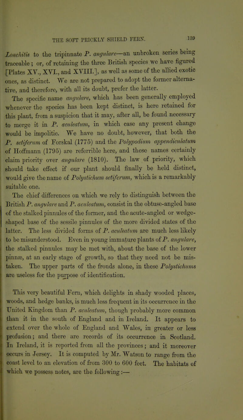 ]39 Lonchitis to tlie tripiunate P. angulare—QXi unbroken series being traceable ; or, of retaining the three British species we have figured [Plates XV., XVI., and XVIII.], as well as some of the allied exotic ones, as distinct. We are not prepared to adopt the former alterna- tive, and therefore, with all its doubt, prefer the latter. The specific name angulare, which has been generally employed whenever the species has been kept distinct, is here retained for this plant, from a suspicion that it may, after all, be foimd necessary to merge it in P. aculeatum, in which case any present change would be impohtic. We have no doubt, however, that both the P. seti/erum of Forskal (1775) and the Polypodium appendicuMum of Hoffinann (1795) are referrible here, and these names certainly claim priority over angulare (1810). The law of priority, which should take efiect if our plant should finally be held distinct, would give the name of Polystichum seti/erum, which is a remarkably suitable one. The chief differences on which we rely to distinguish between the British P. angulare and P. aculeatum, consist in the obtuse-angled base of the stalked pinnules of the former, and the acute-angled or wedge- shaped base of the sessile pinnules of the more divided states of the latter. The less divided forms of P. aculeatum are much less likely to be misunderstood. Even in young immature plants of P. angulare, the stalked pinnules may be met with, about the base of the lower pinnae, at an early stage of growth, so that they need not be mis- taken. The upper parts of the fronds alone, in these Polystichums are useless for the purpose of identification. This very beautiful Fern, which delights in shady wooded places, woods, and hedge banks, is much less frequent in its occurrence in the United Kingdom than P. aculeatum, though probably more common than it in the south of England and in Ireland. It appears to extend over the whole of England and Wales, in greater or less profusion; and there are records of its occurrence in Scotland. In Ireland, it is reported from all the provinces; and it moreover occurs in Jersey. It is computed by Mr. Watson to range from the coast level to an elevation of from 300 to 600 feet. The habitats of which we possess notes, are the following:—