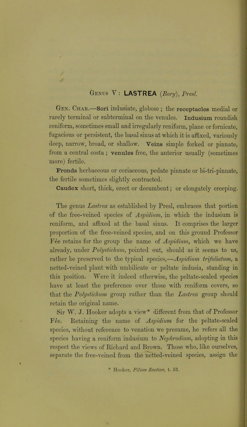 Gen. Char.—Sori indusiate, globose ; tlie receptacles medial or rarely terminal or subterminal on the venules. Indusium roundish reniform, sometimes small and irregularly reniform, plane or fornicate, fugacious or persistent, the basal sinus at which it is aflBxed, variously deep, narrow, broad, or shallow. Veins simple forked or pinnate, from a central costa ; venules free, the anterior usually (sometLm.es more) fertile. Fronds herbaceous or coriaceous, pedate pinnate or bi-tri-pinnate, the fertile sometimes slightly contracted. Caudex short, tliick, erect or decumbent; or elongately creeping. The genus Lastrea as established by Presl, embraces that portion of the free-veined species of Aspidium, in which the indusium is reniform, and afi&xed at the basal sinus. It comprises the larger proportion of the free-veined species, and on this ground Professor Fee retains for the group the name of Aspidium, which we have already, under Polijstichiim, pointed out, should as it seems to us, rather be preserved to the typical species,—Aspidium trifoliatum, a netted-veined plant with umbilicate or peltate indusia, standing in this position. Were it indeed otherwise, the peltate-scaled species have at least the preference over those with reniform covers, so that the Polystichum group rather than the Lastrea group should retain the original name. Sir W. J. Hooker adopts a view* different from that of Professor F^e. Retaining the name of Aspidium for the peltate-scaled species, without reference to venation we presume, he refers all the species having a reniform indusium to Nephrodium, adopting in this respect the views of Richard and Brown. Those who, like ourselves, separate the free-veined from the netted-veined species, assign the * Hooker, Filices Exoticce, t. 53. I