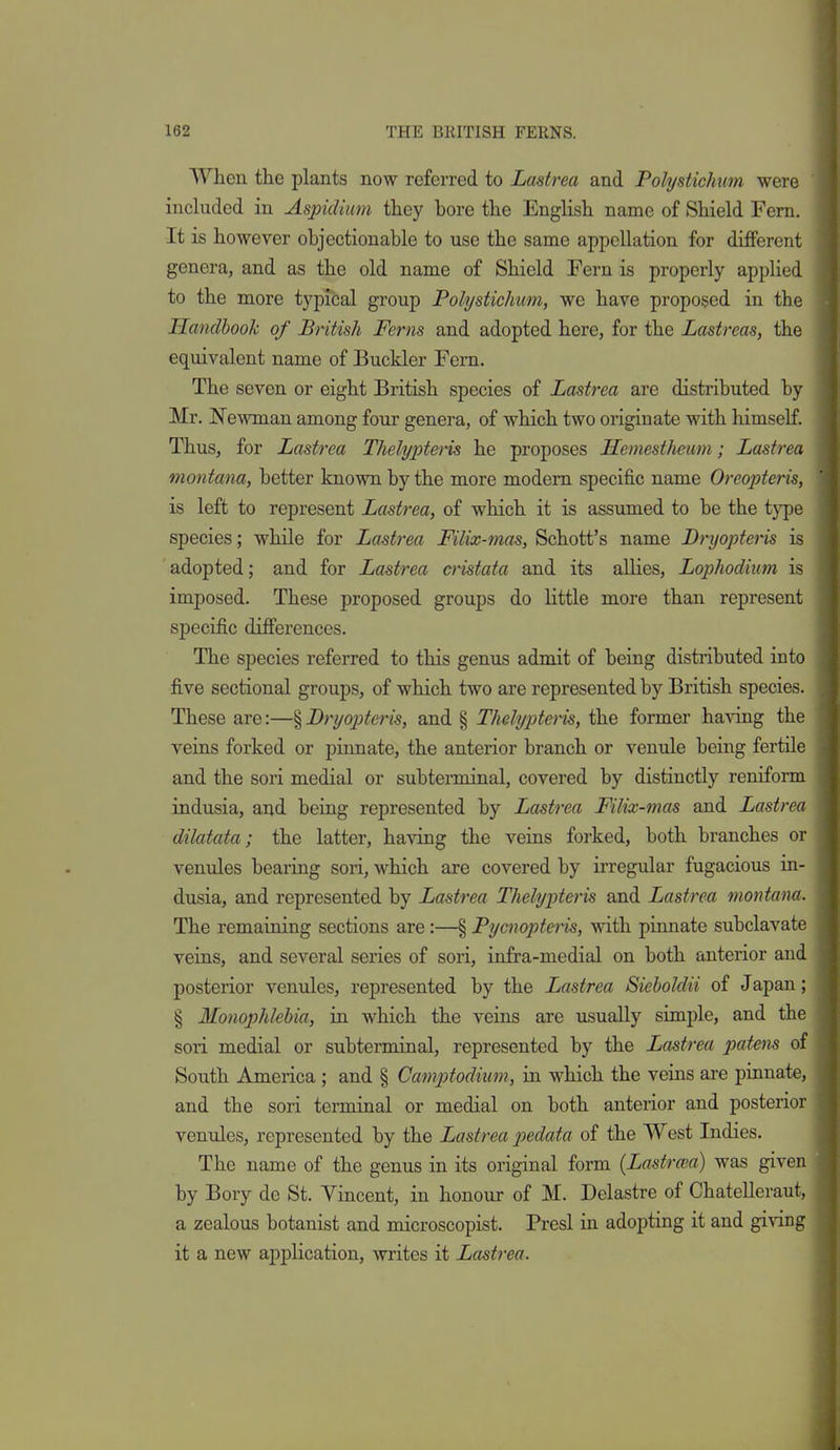 When the plants now referred to Lastrea and Polystichum were included in Aspidium they bore the English name of Shield Fern. It is however objectionable to use the same appellation for different genera, and as the old name of Shield Fern is properly applied to the more typical group Polystichum, we have proposed in the Handbook of British Ferns and adopted here, for the Lastreas, the equivalent name of Buckler Fern. The seven or eight British species of Lastrea are distributed by Mr. jN'ewman among four genera, of which two originate with himself. Thus, for Lastrea Thelypteris he proposes Hemesthemn; Lastrea montana, better known by the more modem specific name Oreopteris, is left to represent Lastrea, of which it is assumed to be the type species; while for Lastrea Filix-mas, Schott's name Dryopteris is adopted; and for Lastrea cristata and its allies, Lophodiiim is imposed. These proposed groups do little more than represent specific differences. The species referred to this genus admit of being distributed into five sectional groups, of which two are represented by British species. These are:—§ BryojJteris, and § Thelypiteris, the former having the veins forked or pinnate, the anterior branch or venule being fertile and the sori medial or subterminal, covered by distinctly reniform indusia, and being represented by Lastrea Filix-mas and Lastrea dilatata; the latter, having the veins forked, both branches or venules bearing sori, which are covered by irregular fugacious in- dusia, and represented by Lastrea Thelypteris and Lastrea montana. The remaining sections are:—§ Pycnopteris, with pinnate subclavate veins, and several series of sori, infra-medial on both anterior and posterior venules, represented by the Lastrea Sieholdii of Japan; § Monophlebia, in which the veins are usually simple, and the sori medial or subterminal, represented by the Lastrea jmiem of South America ; and § Camptodium, in which the veins are pinnate, and the sori terminal or medial on both anterior and posterior venules, represented by the Lastrea p)edata of the West Indies. The name of the genus in its original form (Lastra'a) was given by Bory de St. Vincent, in honour of M. Delastre of Chatelleraut, a zealous botanist and microscopist. Presl in adopting it and giving it a new application, writes it Lastrea.