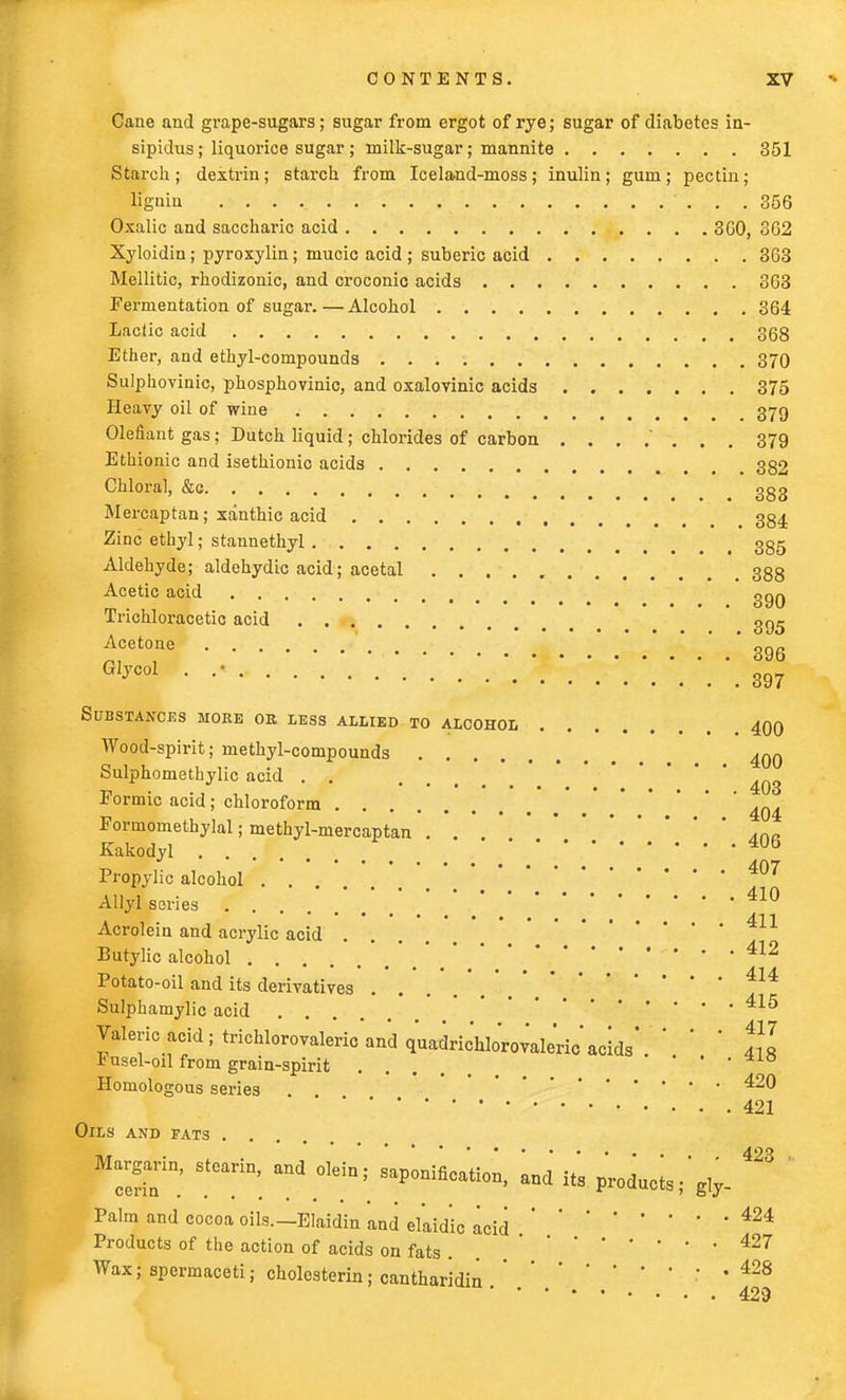 Cane and grape-sugars; sugar from ergot of rye; sugar of diabetes in- sipidus; liquorice sugar ; milk-sugar; mannite ....... 351 Starch; dextrin; starch from Iceland-moss; inulin; gum; pectin; lignia . . . 356 Oxalic and saccharic acid 3C0, 362 Xyloidin; pyroxylin; mucic acid ; suberic acid 363 Mellitic, rhodizonic, and croconic acids 363 Fermentation of sugar.—Alcohol 364 Lactic acid . . 358 Ether, and ethyl-compounds 370 Sulphovinic, phosphovinic, and oxalovinic acids 375 Heavy oil of wine . 379 Olefiant gas; Dutch liquid; chlorides of carbon 379 Ethionic aDd isethionic acids , 332 Chloral, &c ggg Mercaptan; xanthic acid 384 Zinc ethyl; stannethyl 3gg Aldehyde; aldehydic acid; acetal 388 Acetic acid Trichloracetic acid gg<j ^Cet0ine- • • ..'.'.'.'.WW.' 396 Glyco1 • •• : 397 Substances mork or less allied to alcohol 400 Wood-spirit; methyl-compounds 4QQ Sulphomethylic acid . . 4Q3 Formic acid; chloroform '4Q4 Formomethylal; methyl-mercaptan . . ,na Kakodyl Propylic alcohol 407 Allyl series . . . .WW.'.410 Acrolein and acrylic acid 411 Butylic alcohol 412 Potato-oil and its derivatives ... ,414 Sulphamylic acid .... 415 Valeric acid ; trichlorovaleric and quaarichlorovaleric acids'. ' ' ' t]l xusel-oil from grain-spirit ... • • • Homologous series ^® ' '  ,* * ' . 421 Oils and fats .... 423 Margarin, stearin, and olein; saponification, and its products;' giy. Palm and cocoa oils.—Elaidin and el'aid'ic acid424 Products of the action of acids on fats . 427 Wax; spermaceti; cholesterin; cantharidin; . 428 429