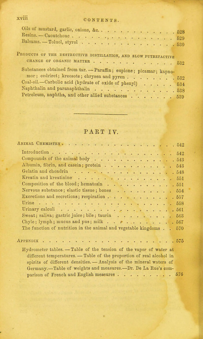 CONTENTS. Oils of mustard, garlic, onions, &c 528 Resins. — Caoutchouc ) '629 Balsams. — Toluol, styrol ' g30 Products of the destructive distillation, and slow putrefactive CHANGE OF ORGANIC MATTER ggg Substances obtained from tar.—Paraffin; eupione; picamar; kapno- mor ; cedriret; kreosote ; ckrysen and pyren .... . 532 Coal-oil.—Carbolic acid (hydrate of oxide of phenyl) .... 534 Naphthalin and paranaphthalin ggg Petroleum, naphtha, and other allied substances .  539 PAKT IV. Animal Chemistry m 542 Introduction 542 Compounds of the animal body 543 Albumin, fibrin, and casein; protein 543 Gelatin and chondrin 548 Ereatin and kreatinine 551 Composition of the blood; hematosin 551 Nervous substance ; elastic tissue ; bones 554 Excretions and secretions; respiration . ; 557 Urine 558 Urinary calculi 561 Sweat; saliva; gastric juice; bile; taurin 563 Chyle ; lymph ; mucus and pus ; milk . . ? 567 The function of nutrition in the animal and vegetable kingdoms . . 570 Appendix 575 Hydrometer tables. — Table of the tension of the vapor of water at different temperatures. — Table of the proportion of real alcohol in spirits of different densities. — Analysis of the mineral waters of Germany.—Table of weights and measures.—Dr. De La Rue's com- parison of French and English measures 676