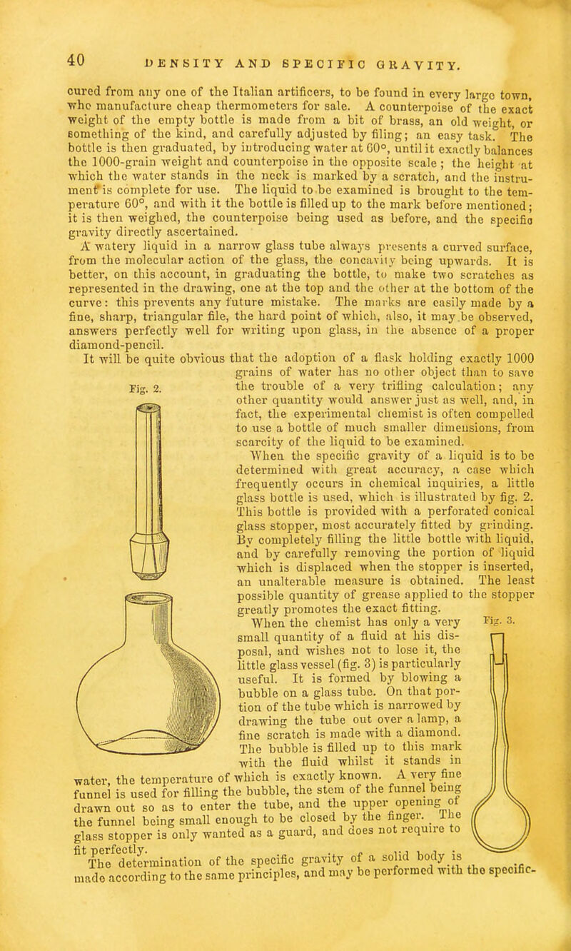 Kg. 2. cured from any one of the Italian artificers, to be found in every largo town, who manufacture cheap thermometers for sale. A counterpoise of the exact weight of the empty bottle is made from a bit of brass, an old weight, or something of the kind, and carefully adjusted by filing; an easy task. The bottle is then graduated, by introducing water at GO0, until it exactly balances tho 1000-grain weight and counterpoise in the opposite scale ; the height at which the water stands in the neck is marked by a scratch, and the instru- ment is complete for use. The liquid to be examined is brought to the tem- perature 60°, and with it the bottle is filled up to the mark before mentioned; it is then weighed, the counterpoise being used as before, and the specifio gravity directly ascertained. A watery liquid in a narrow glass tube always presents a curved surface, from the molecular action of the glass, the concavity being upwards. It is better, on this account, in graduating the bottle, to make two scratches as represented in the drawing, one at the top and the other at the bottom of the curve: this prevents any future mistake. The marks are easily made by a fine, sharp, triangular file, the hard point of which, also, it may be observed, answers perfectly well for writing upon glass, in the absence of a proper diamond-pencil. It will be quite obvious that the adoption of a flask holding exactly 1000 grains of water has no other object than to save the trouble of a very trifling calculation; any other quantity would answer just as well, and, in fact, the experimental chemist is often compelled to use a bottle of much smaller dimensions, from scarcity of the liquid to be examined. When the specific gravity of a liquid is to be determined with great accuracy, a case which frequently occurs in chemical inquiries, a little glass bottle is used, which is illustrated by fig. 2. This bottle is provided with a perforated conical glass stopper, most accurately fitted by grinding. By completely filling the little bottle with liquid, and by carefully removing the portion of liquid which is displaced when the stopper is inserted, an unalterable measure is obtained. The least possible quantity of grease applied to the stopper greatly promotes the exact fitting. When the chemist has only a very small quantity of a fluid at his dis- posal, and wishes not to lose it, the little glass vessel (fig. 3) is particularly useful. It is formed by blowing a bubble on a glass tube. On that por- tion of the tube which is narrowed by drawing the tube out over a lamp, a fine scratch is made with a diamond. The bubble is filled up to this mark with the fluid whilst it stands in water, the temperature of which is exactly known. A very fine funnel is used for filling the bubble, the stem of the funnel being drawn out so as to enter the tube, and the upper opening ot the funnel being small enough to be closed by the finger. _ lJie glass stopper is only wanted as a guard, and does not require to ^extermination of the specific gravity of a solid body is made according to the same principles, and may be performed with tho specific- Big. 3.