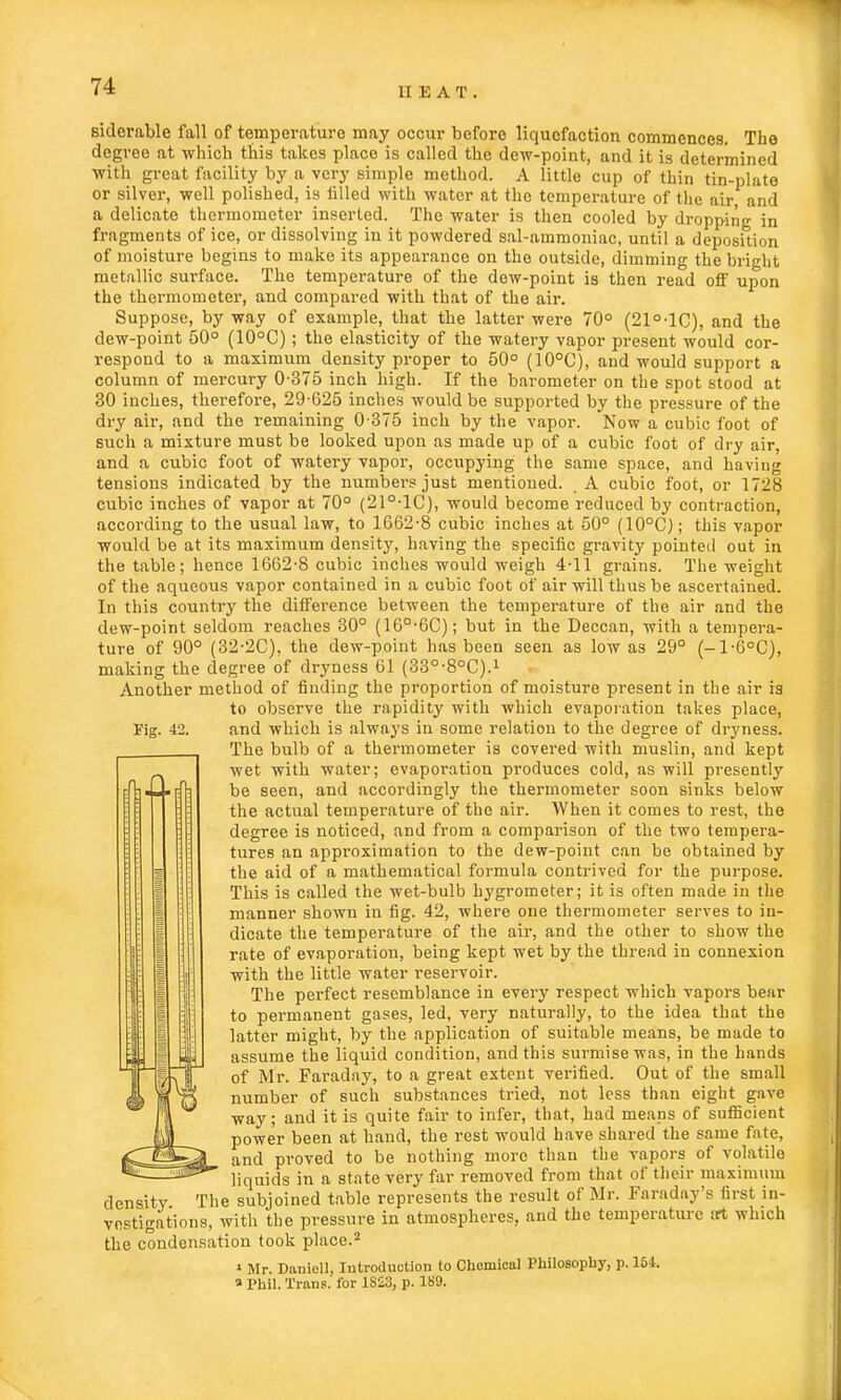 siderable fall of temperature may occur before liquofaction commences. The degree at which this takes placo is called the dew-point, and it is determined with great facility by a very simple method. A little cup of thin tin-plate or silver, well polished, is tilled with water at the temperature of the air and a delicate thermometer inserted. The water is then cooled by dropping in fragments of ice, or dissolving in it powdered sal-ammoniac, until a deposition of moisture begins to make its appearance on the outside, dimming the bright metallic surface. The temperature of the dew-point is then read off upon the thermometer, and compared with that of the air. Suppose, by way of example, that the latter were 70° (21°-1C), and the dew-point 50° (10°C); the elasticity of the watery vapor present would cor- respond to a maximum density proper to 50° (10°C), and would support a column of mercury 0-375 inch high. If the barometer on the spot stood at 30 inches, therefore, 29-625 inches would be supported by the pressure of the dry air, and the remaining 0-375 inch by the vapor. Now a cubic foot of such a mixture must be looked upon as made up of a cubic foot of dry air, and a cubic foot of watery vapor, occupying the same space, and having tensions indicated by the numbers just mentioned. _ A cubic foot, or 1728 cubic inches of vapor at 70° (21°-1C), would become reduced by contraction, according to the usual law, to 1662-8 cubic inches at 50° (10°C); this vapor would be at its maximum density, having the specific gravity pointed out in the table; hence 1662-8 cubic inches would weigh 4-11 grains. The weight of the aqueous vapor contained in a cubic foot of air will thus be ascertained. In this country the difference between the temperature of the air and the dew-point seldom reaches 30° (16°-6C); but in the Deccan, with a tempera- ture of 90° (32-2C). the dew-point has been seen as low as 29° (-1-6°C), making the degree of dryness 61 (33°-8°C).1 Another method of finding the proportion of moisture present in the air is to observe the rapidity with which evaporation takes place, The bulb of a thermometer is covered with muslin, and kept wet with water; evaporation produces cold, as will presently be seen, and accordingly the thermometer soon sinks below the actual temperature of the air. AVhen it comes to rest, the degree is noticed, and from a comparison of the two tempera- tures an approximation to the dew-point can be obtained by the aid of a mathematical formula contrived for the purpose. This is called the wet-bulb hygrometer; it is often made in the manner shown in fig. 42, where one thermometer serves to in- dicate the temperature of the air, and the other to show the rate of evaporation, being kept wet by the thread in connexion with the little water reservoir. The perfect resemblance in every respect which vapors bear to permanent gases, led, very naturally, to the idea that the latter might, by the application of suitable means, be made to assume the liquid condition, and this surmise was, in the hands of Mr. Faraday, to a great extent verified. Out of the small number of such substances tried, not less than eight gave way; and it is quite fair to infer, that, had means of sufficient power been at hand, the rest would have shared the same fate, and proved to be nothing more than the vapors of volatile liquids in a state very far removed from that of their maximum density The subjoined table represents the result of Mr. Faraday's first in- vestigations, with the pressure in atmospheres, and the temperature Oft which the condensation took place.2 1 Mr. Daniell, Introduction to Chemical Philosophy, p. 164. » Phil. Trans, for 1823, p. 189.