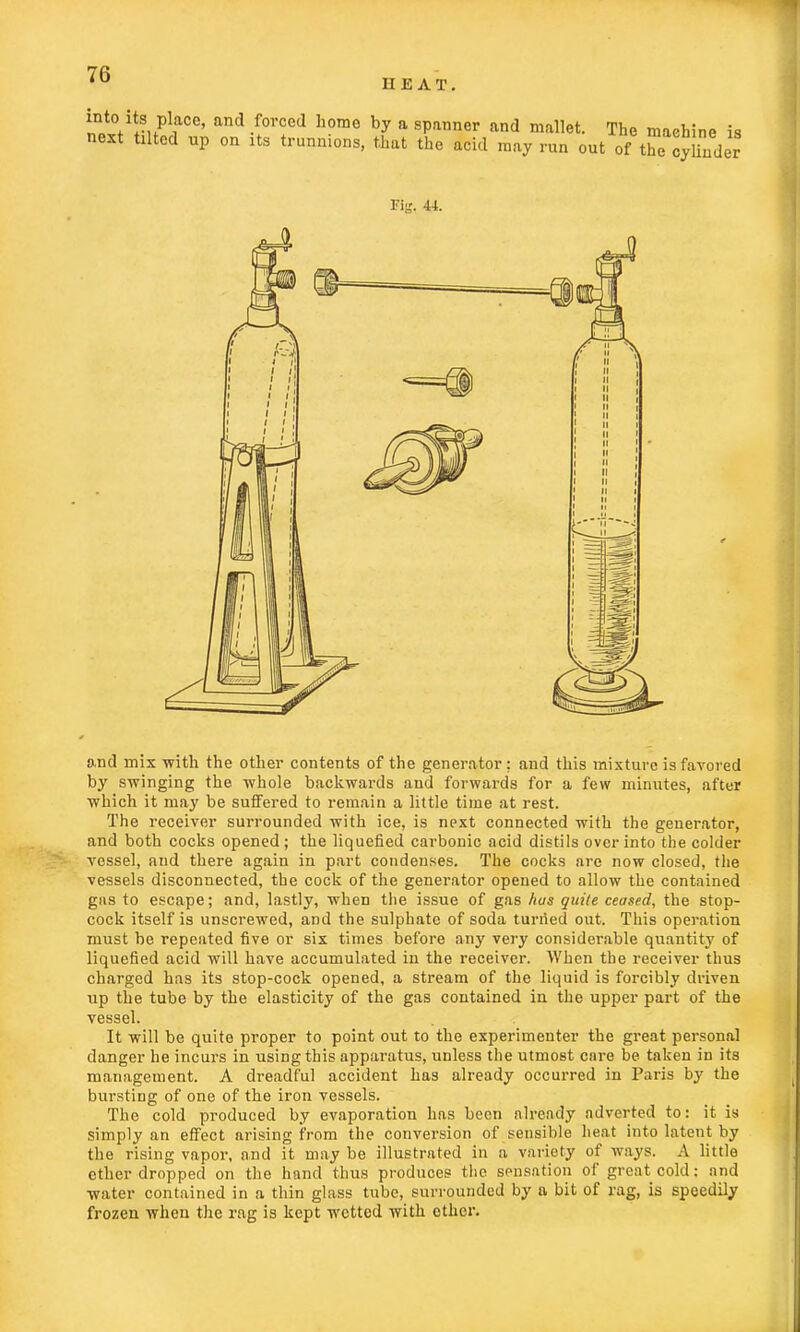 ?ot0w-HPlre' and •fOTCed home by a sPanner and mfl»et. The machine is next tilted up on its trunnions, that the acid may run out of tficcylinder Fig, 44. and mix with the other contents of the generator; and this mixture is favored by swinging the whole backwards and forwards for a few minutes, after which it may be suffered to remain a little time at rest. The receiver surrounded with ice, is next connected with the generator, and both cocks opened; the liquefied carbonic acid distils over into the colder vessel, and there again in part condenses. The cocks are now closed, the vessels disconnected, the cock of the generator opened to allow the contained gas to escape; and, lastly, when the issue of gas has quite ceased, the stop- cock itself is unscrewed, and the sulphate of soda turiied out. This operation must be repeated five or six times before any very considerable quantity of liquefied acid will have accumulated in the receiver. When the receiver thus charged has its stop-cock opened, a stream of the liquid is forcibly driven up the tube by the elasticity of the gas contained in the upper part of the vessel. It will be quite proper to point out to the experimenter the great personal danger he incurs in using this apparatus, unless the utmost enre be taken in its management. A dreadful accident has already occurred in Paris by the bursting of one of the iron vessels. The cold produced by evaporation has been already adverted to: it is simply an effect arising from the conversion of sensible heat into latent by the rising vapor, and it may be illustrated in a variety of ways. A little ether dropped on the hand thus produces the sensation of great cold: and water contained in a thin glass tube, surrounded by a bit of rag, is speedily frozen when the rag is kept wetted with ether.