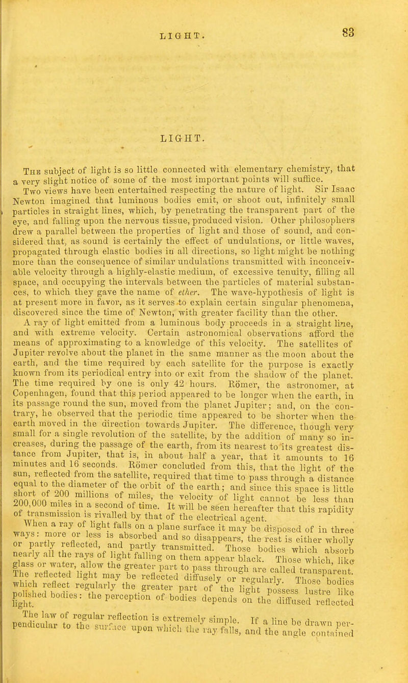 LIGHT. The subject of light is so little connected with elementary chemistry, that a very slight notice of some of the most important points will suffice. Two views have been entertained respecting the nature of light. Sir Isaac Newton imagined that luminous bodies emit, or shoot out, infinitely small particles in straight lines, which, by penetrating the transparent part of the eye, and falling upon the nervous tissue, produced vision. Other philosophers drew a parallel between the properties of light and those of sound, and con- sidered that, as sound is certainly the effect of undulations, or little waves, propagated through elastic bodies in all directions, so light might be nothing more than the consequence of similar undulations transmitted with inconceiv- able velocity through a highly-elastic medium, of excessive tenuity, filling all space, and occupying the intervals between the particles of material substan- ces, to which they gave the name of ether. The wave-hypothesis of light is at present more in favor, as it serves to explain certain singular phenomena, discovered since the time of Newton, with greater facility than the other. A ray of light emitted from a luminous body proceeds in a straight line, and with extreme velocity. Certain astronomical observations afford the means of approximating to a knowledge of this velocity. The satellites of Jupiter revolve about the planet in the same manner as the moon about the earth, and the time required by each satellite for the purpose is exactly known from its periodical entry into or exit from the shadow of the planet. The time required by one is only 42 hours. Romer, the astronomer, at Copenhagen, found that this period appeared to be longer when the earth, in its passage round the sun, moved from the planet Jupiter; and, on the con- trary, he observed that the periodic time appeared to be shorter when the earth moved in the direction towards Jupiter. The difference, though very small for a single revolution of the satellite, by the addition of many so in- creases, during the passage of the earth, from its nearest to its greatest dis- tance from Jupiter, that is, in about half a year, that it amounts to 16 minutes and 16 seconds. Romer concluded from this, that the light of the sun, reflected from the satellite, required that time to pass through a distance equal to the diameter of the orbit of the earth; and since this Ipace is little 2onrnnn m? S °l Tles' the velocit-v of Hght cannot *>« less than 200 000 miles in a second of time. It will be seen hereafter that this rapidity of transmission is rivalled by that of the electrical agent. P y When a ray of light falls on a plane surface it may be disposed of in three o?yr!o,.tT0re A1* T iS f 80rb,ed and 80 disappears; the rest is either whofly or partly reflected, and partly transmitted. Those bodies which absorb nearly all the rays of light falling on them appear blLk Thole which like glass or water al ow the greater part to pass through are called transparent The reflected light may be reflected diffusely or regularly. Those bod cs which reflect regularly the greater part of the light possess, litre liS polished bodies: the perception of bodies depends on the Ssed reflect? The law of regular reflection is extremely simnlp Tf „ r ! ,