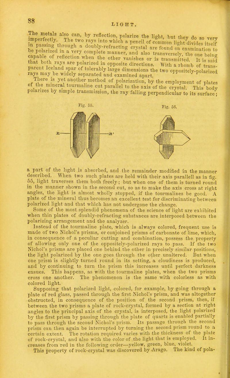 LIGHT. The metals also can, by reflection, polarize the light but thev fin ™ ™ imperfectly The two rays into whlcS a pencil ofiov}£Smu!S3 m passing through a doubly-refracting crystal are found on cSation o ' J ™f mnary Cl°mpllte manner' nnd nlso transversely, thronebeing b et,of flection when the other vanishes or is transmitted. It is 3 that both rays are polarized m opposite directions. With a rhomb of trans- parent Iceland spar of tolerably large dimensions the two oppositely-polarized rays may be widely separated and examined apart poianzcci There is yet another method of polarization, by the employment of plates of the mineral tourmaline cut parallel to the axis of the crystal. This body polarizes by simple transmission, the ray falling perpendicular to its surface • Kg. 55. Fig. 56. a part of the light is absorbed, and the remainder modified in the manner described. When two such plates are held with their axis parallell as in fig. 55, light traverses them both freely; but when one of them is turned round in the manner shown in the second cut, so as to make the axis cross at right angles, the light is almost wholly stopped, if the tourmalines be good. A plate of the mineral thus becomes an excellent test for discriminating between polarized light and that which has not undergone the change. Some of the most splendid phenomena of the science of light are exhibited when thin plates of doubly-refracting substances are interposed between the polarizing arrangement and the analyzer. Instead of the tourmaline plate, which is always colored, frequent use is made of two Nichol's prisms, or conjoined prisms of carbonate of lime, which, in consequence of a peculiar cutting and combination, possess the property of allowing only one of the oppositely-polarized rays to pass. If the two Nichol's prisms are placed one behind the other in precisely similar positions, the light polarized by the one goes through the other unaltered. But when one prism is slightly turned round in its setting, a cloudiness is produced, and by continuing to turn the prism this increases until perfect darkness ensues. This happens, as with the tourmaline plates, when the two prisms cross one another. The phenomenon is the same with colorless as with colored light. Supposing that polarized light, colored, for example, by going through a plate of red glass, passed through the first Nichol's prism, and was altogether obstructed, in consequence of the position of the second prism, then, if between the two prisms a plate of rock-crystal, formed by a section at right angles to the principal axis of the crystal, is interposed, the light polarized by the first prism by passing through the plate of quartz is enabled partially to pass through the second Nichol's prism. Its passage throueh the second prism can then again be interrupted by turning the second prism round to a certain extent. The rotation required varies with the thickness of the plate of rock-crystal, and also with the color of the light that is employed. It in- creases from red in the following order—yellow, green, blue, violet. This property of rock-crystal was discovered by Arago. The kind of pola-