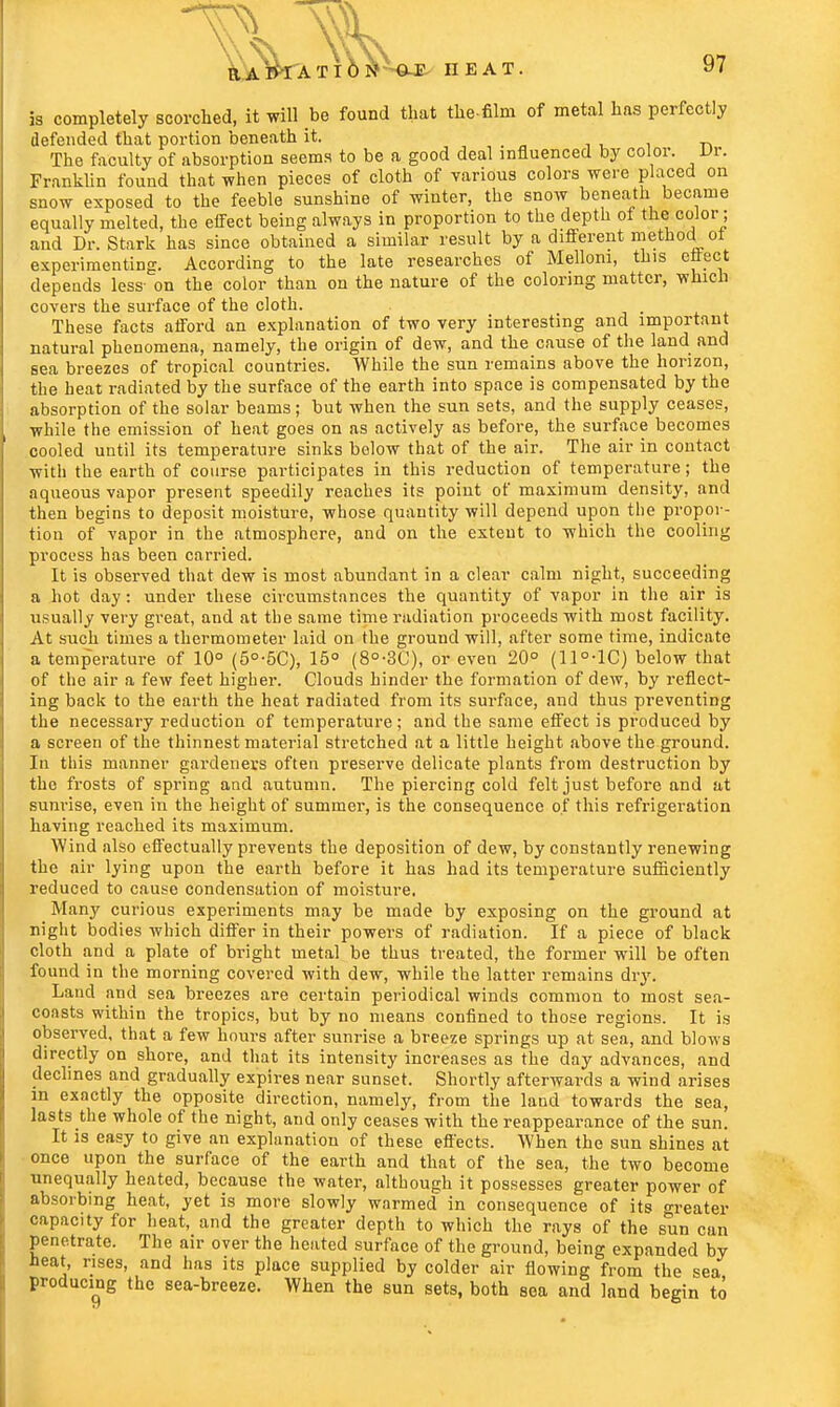 ©J? HEAT. is completely scorched, it will be found that the-film of metal lias perfectly defended that portion beneath it. The faculty of absorption seems to be a good deal influenced by color. Dr. Franklin found that when pieces of cloth of various colors were placed on snow exposed to the feeble sunshine of winter, the snow beneath became equally melted, the effect being always in proportion to the depth of the color; and Dr. Stark has since obtained a similar result by a different method ot experimenting. According to the late researches of Melloni, this effect depends less- on the color than on the nature of the coloring matter, which covers the surface of the cloth. , These facts afford an explanation of two very interesting and important natural phenomena, namely, the origin of dew, and the cause of the land and sea breezes of tropical countries. While the sun remains above the horizon, the heat radiated by the surface of the earth into space is compensated by the absorption of the solar beams; but when the sun sets, and the supply ceases, while the emission of heat goes on as actively as before, the surface becomes cooled until its temperature sinks below that of the air. The air in contact with the earth of course participates in this reduction of temperature; the aqueous vapor present speedily reaches its point of maximum density, and then begins to deposit moisture, whose quantity will depend upon the propor- tion of vapor in the atmosphere, and on the extent to which the cooling process has been carried. It is observed that dew is most abundant in a clear calm night, succeeding a hot day: under these circumstances the quantity of vapor in the air is usually very great, and at the same time radiation proceeds with most facility. At such times a thermometer laid on the ground will, after some time, indicate a temperature of 10° (5°-5C), 15° (8°-3C), or even 20° (11°-1C) below that of the air a few feet higher. Clouds hinder the formation of dew, by reflect- ing back to the earth the heat radiated from its surface, and thus preventing the necessary reduction of temperature; and the same effect is produced by a screen of the thinnest material stretched at a little height above the ground. In this manner gardeners often preserve delicate plants from destruction by the frosts of spring and autumn. The piercing cold felt just before and at sunrise, even in the height of summer, is the consequence of this refrigeration having reached its maximum. Wind also effectually prevents the deposition of dew, by constantly renewing the air lying upon the earth before it has had its temperature sufficiently reduced to cause condensation of moisture. Many curious experiments may be made by exposing on the ground at night bodies which differ in their powers of radiation. If a piece of black cloth and a plate of bright metal be thus treated, the former will be often found in the morning covered with dew, while the latter remains dry. Land and sea breezes are certain periodical winds common to most sea- con sts within the tropics, but by no means confined to those regions. It is observed, that a few hours after sunrise a breeze springs up at sea, and blows directly on shore, and that its intensity increases as the day advances, and declines and gradually expires near sunset. Shortly afterwards a wind arises in exactly the opposite direction, namely, from the land towards the sea, lasts the whole of the night, and only ceases with the reappearance of the sun. It is easy to give an explanation of these efl'ects. When the sun shines at once upon the surface of the earth and that of the sea, the two become unequally heated, because the water, although it possesses greater power of absorbing heat, yet is more slowly warmed in consequence of its greater capacity for heat, and the greater depth to which the rays of the sun can penetrate. The air over the heated surface of the ground, being expanded by heat, rises, and has its place supplied by colder air flowing from the sea producing the sea-breeze. When the sun sets, both soa and land begin to