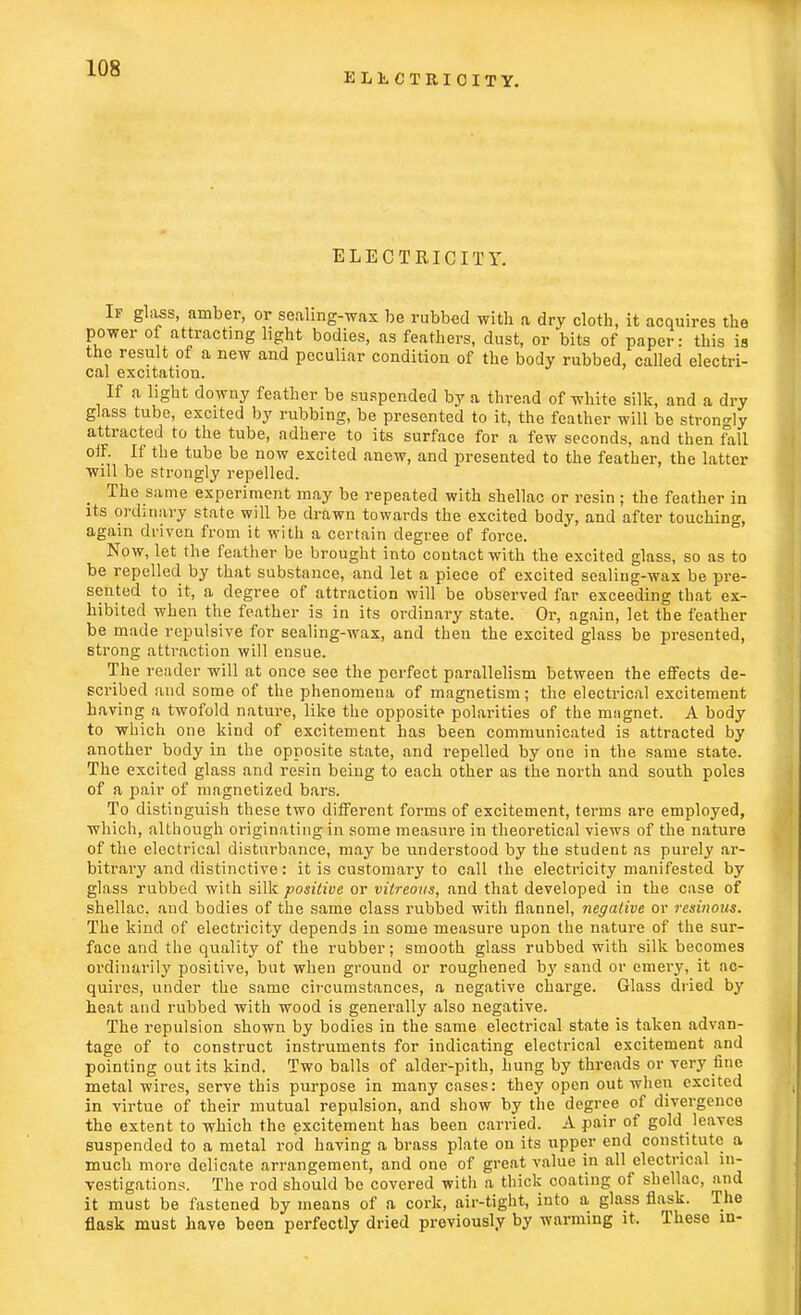 ELECTRICITY. ELECTRICITY. If glass, amber, or sealing-wax be rubbed with a dry cloth, it acquires the power of attracting light bodies, as feathers, dust, or bits of paper: this is the result of a new and peculiar condition of the body rubbed, called electri- cal excitation. If a light downy feather be suspended by a thread of white silk, and a dry glass tube, excited by rubbing, be presented to it, the feather will be strongly attracted to the tube, adhere to its surface for a few seconds, and then fall off. If the tube be now excited anew, and presented to the feather, the latter will be strongly repelled. The same experiment may be repeated with shellac or resin ; the feather in its ordinary state will be drawn towards the excited body, and after touching, again driven from it with a certain degree of force. Now, let the feather be brought into contact with the excited glass, so as to be repelled by that substance, and let a piece of excited sealing-wax be pre- sented to it, a degree of attraction will be observed far exceeding that ex- hibited when the feather is in its ordinary state. Or, again, let the feather be made repulsive for sealing-wax, and then the excited glass be presented, strong attraction will ensue. The reader will at once see the perfect parallelism between the effects de- scribed and some of the phenomena of magnetism; the electrical excitement having a twofold nature, like the opposite polarities of the mngnet. A body to which one kind of excitement has been communicated is attracted by another body in the opposite state, and repelled by one in the same state. The excited glass and resin being to each other as the north and south poles of a pair of magnetized bars. To distinguish these two different forms of excitement, terms are employed, which, although originating in some measure in theoretical views of the nature of the electrical disturbance, may be understood by the student as purely ar- bitrary and distinctive: it is customary to call the electricity manifested by glass rubbed with silk positive or vitreous, and that developed in the case of shellac, and bodies of the same class rubbed with flannel, negative or resinous. The kind of electricity depends in some measure upon the nature of the sur- face and the quality of the rubber; smooth glass rubbed with silk becomes ordinarily positive, but when ground or roughened by sand or emery, it ac- quires, under the same circumstances, a negative charge. Glass dried by heat and rubbed with wood is generally also negative. The repulsion shown by bodies in the same electrical state is taken advan- tage of to construct instruments for indicating electrical excitement and pointing out its kind. Two balls of alder-pith, hung by threads or very fine metal wires, serve this purpose in many cases: they open out when excited in virtue of their mutual repulsion, and show by the degree of divergence the extent to which the excitement has been carried. A pair of gold leaves suspended to a metal rod having a brass plate on its upper end constitute a much more delicate arrangement, and one of great value in all electrical in- vestigations. The rod should be covered with a thick coating of shellac, and it must be fastened by means of a cork, air-tight, into a glass flask. The flask must have been perfectly dried previously by warming it, These in-
